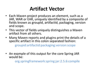Artifact Vector
• Each Maven project produces an element, such as a
JAR, WAR or EAR, uniquely identified by a composite of
fields known as groupId, artifactId, packaging, version
and scope.
• This vector of fields uniquely distinguishes a Maven
artifact from all others.
• Many Maven reports and plugins print the details of a
specific artifact in this colon separated fashion:
groupid:artifactid:packaging:version:scope
• An example of this output for the core Spring JAR
would be:
org.springframework:spring:jar:2.5.6:compile
 
