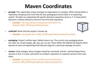 Maven Coordinates
• groupId: This is generally unique amongst an organization or a project. When stored within a
repository, the group acts much like the Java packaging structure does in an operating
system. The dots are replaced by OS specific directory separators (such as '/' in Unix) which
becomes a relative directory structure from the base repository.
– Example: The org.codehaus.mojo group lives within the
directory $M2_REPO/org/codehaus/mojo.
• artifactId: Name that the project is known by.
– Example: my-project lives in $M2_REPO/org/codehaus/mojo/my-project.
• packaging: Project’s artifact type. Default value is jar. The current core packaging values
are: pom, jar, maven-plugin, ejb, war, ear, rar, par. These define the default list of goals which
execute to each corresponding build lifecycle stage for a particular package structure.
• version: Code changes, those changes should be versioned, and this element keeps those
versions in line. It is also used within an artifact's repository to separate versions from each
other.
– Example: my-project version 1.0 files live in the directory
structure $M2_REPO/org/codehaus/mojo/my-project/1.0.
 