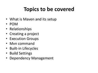 Topics to be covered
• What is Maven and its setup
• POM
• Relationships
• Creating a project
• Execution Groups
• Mvn command
• Built-in Lifecycles
• Build Settings
• Dependency Management
 