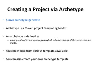 Creating a Project via Archetype
• $ mvn archetype:generate
• Archetype is a Maven project templating toolkit.
• An archetype is defined as
– an original pattern or model from which all other things of the same kind are
made.
• You can choose from various templates available.
• You can also create your own archetype template.
 
