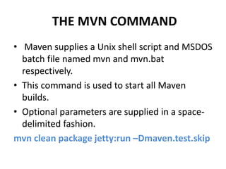 THE MVN COMMAND
• Maven supplies a Unix shell script and MSDOS
batch file named mvn and mvn.bat
respectively.
• This command is used to start all Maven
builds.
• Optional parameters are supplied in a space-
delimited fashion.
mvn clean package jetty:run –Dmaven.test.skip
 