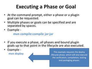 Executing a Phase or Goal
• At the command prompt, either a phase or a plugin
goal can be requested.
• Multiple phases or goals can be specified and are
separated by spaces.
• Example -
mvn compile:compile jar:jar
• If you execute a phase, all phases and bound plugin
goals up to that point in the lifecycle are also executed.
• Example -
mvn deploy
This example requests the deploy
lifecycle phase, which will also execute
the verification, compilation, testing
and packaging phases.
 