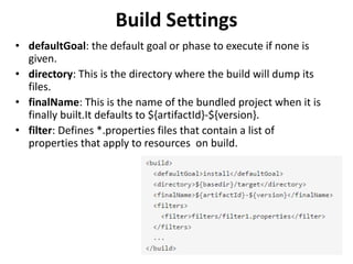 Build Settings
• defaultGoal: the default goal or phase to execute if none is
given.
• directory: This is the directory where the build will dump its
files.
• finalName: This is the name of the bundled project when it is
finally built.It defaults to ${artifactId}-${version}.
• filter: Defines *.properties files that contain a list of
properties that apply to resources on build.
 