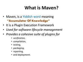 What is Maven?
• Maven, is a Yiddish word meaning
“Accumulator Of Knowledge”
• It is a Plugin Execution Framework
• Used for software lifecycle management
• Provides a cohesive suite of plugins for
• verification,
• compilation,
• testing,
• packaging,
• reporting,
• and deployment.
 