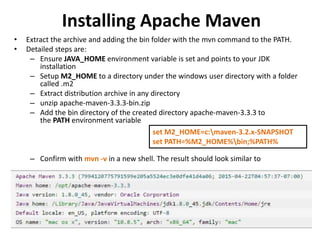 Installing Apache Maven
• Extract the archive and adding the bin folder with the mvn command to the PATH.
• Detailed steps are:
– Ensure JAVA_HOME environment variable is set and points to your JDK
installation
– Setup M2_HOME to a directory under the windows user directory with a folder
called .m2
– Extract distribution archive in any directory
– unzip apache-maven-3.3.3-bin.zip
– Add the bin directory of the created directory apache-maven-3.3.3 to
the PATH environment variable
– Confirm with mvn -v in a new shell. The result should look similar to
set M2_HOME=c:maven-3.2.x-SNAPSHOT
set PATH=%M2_HOME%bin;%PATH%
 