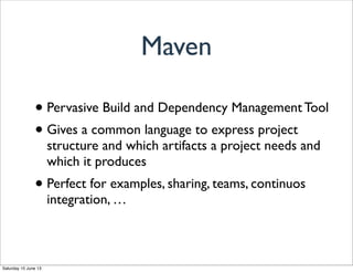 • Pervasive Build and Dependency Management Tool
• Gives a common language to express project
structure and which artifacts a project needs and
which it produces
• Perfect for examples, sharing, teams, continuos
integration, …
Maven
Saturday 15 June 13
 