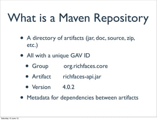 What is a Maven Repository
• A directory of artifacts (jar, doc, source, zip,
etc.)
• All with a unique GAV ID
• Group org.richfaces.core
• Artifact richfaces-api.jar
• Version 4.0.2
• Metadata for dependencies between artifacts
Saturday 15 June 13
 