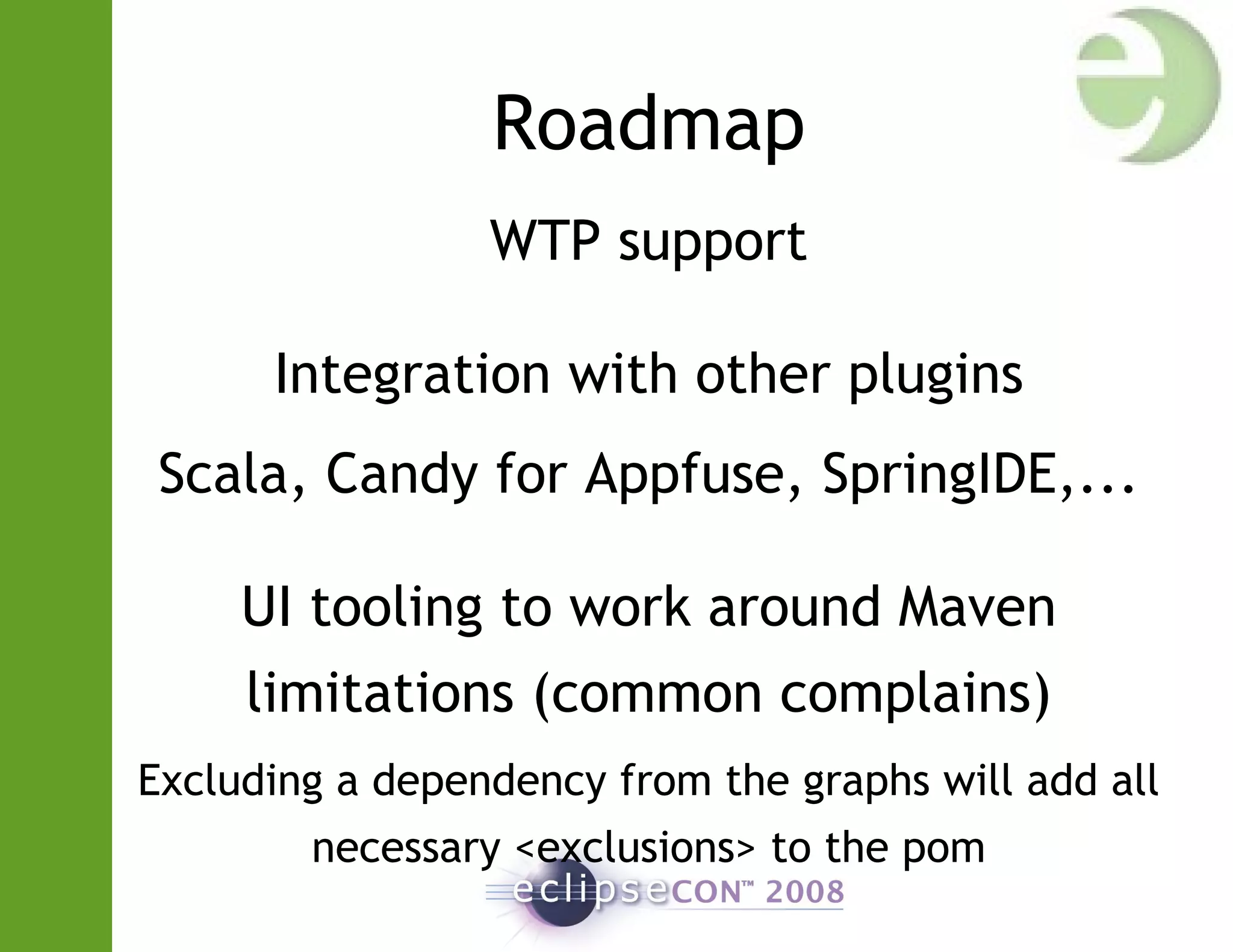 Roadmap
WTP support
Integration with other plugins
Scala, Candy for Appfuse, SpringIDE,...
UI tooling to work around Maven
limitations (common complains)
Excluding a dependency from the graphs will add all
necessary <exclusions> to the pom
 