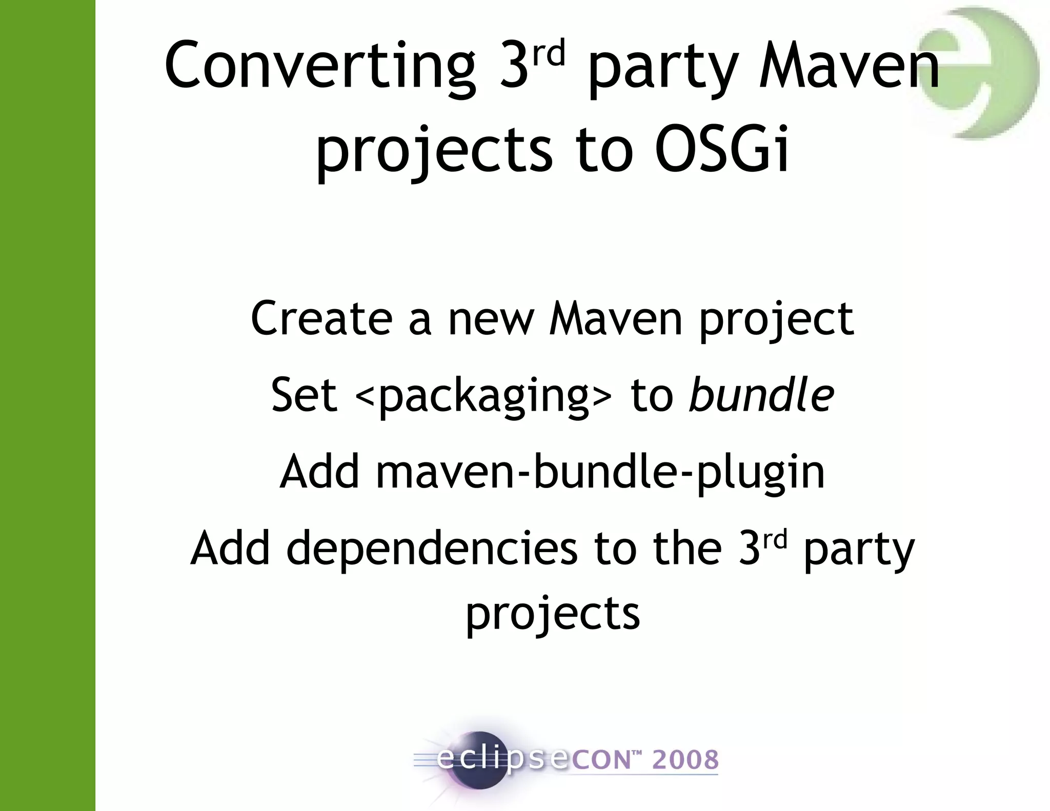 Converting 3rd
party Maven
projects to OSGi
Create a new Maven project
Set <packaging> to bundle
Add maven-bundle-plugin
Add dependencies to the 3rd
party
projects
 