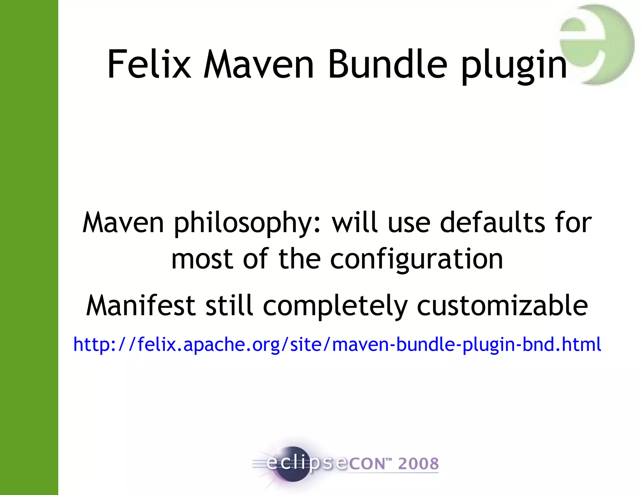 Felix Maven Bundle plugin
Maven philosophy: will use defaults for
most of the configuration
Manifest still completely customizable
http://felix.apache.org/site/maven-bundle-plugin-bnd.html
 