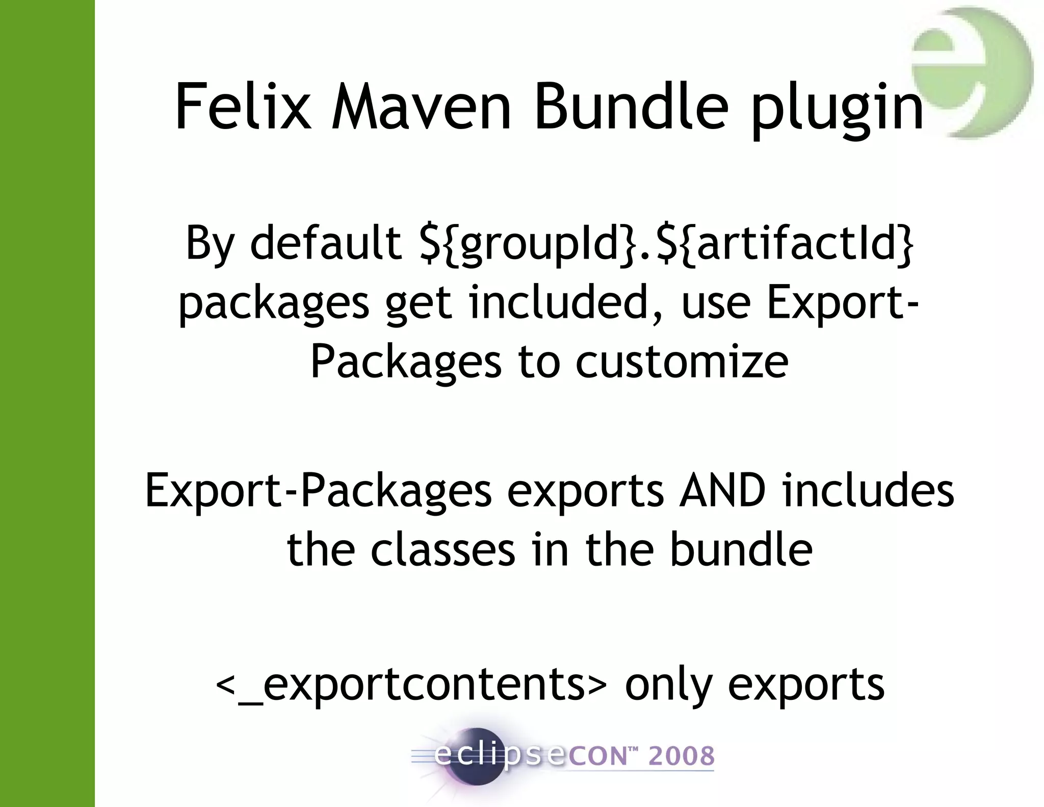 Felix Maven Bundle plugin
By default ${groupId}.${artifactId}
packages get included, use Export-
Packages to customize
Export-Packages exports AND includes
the classes in the bundle
<_exportcontents> only exports
 