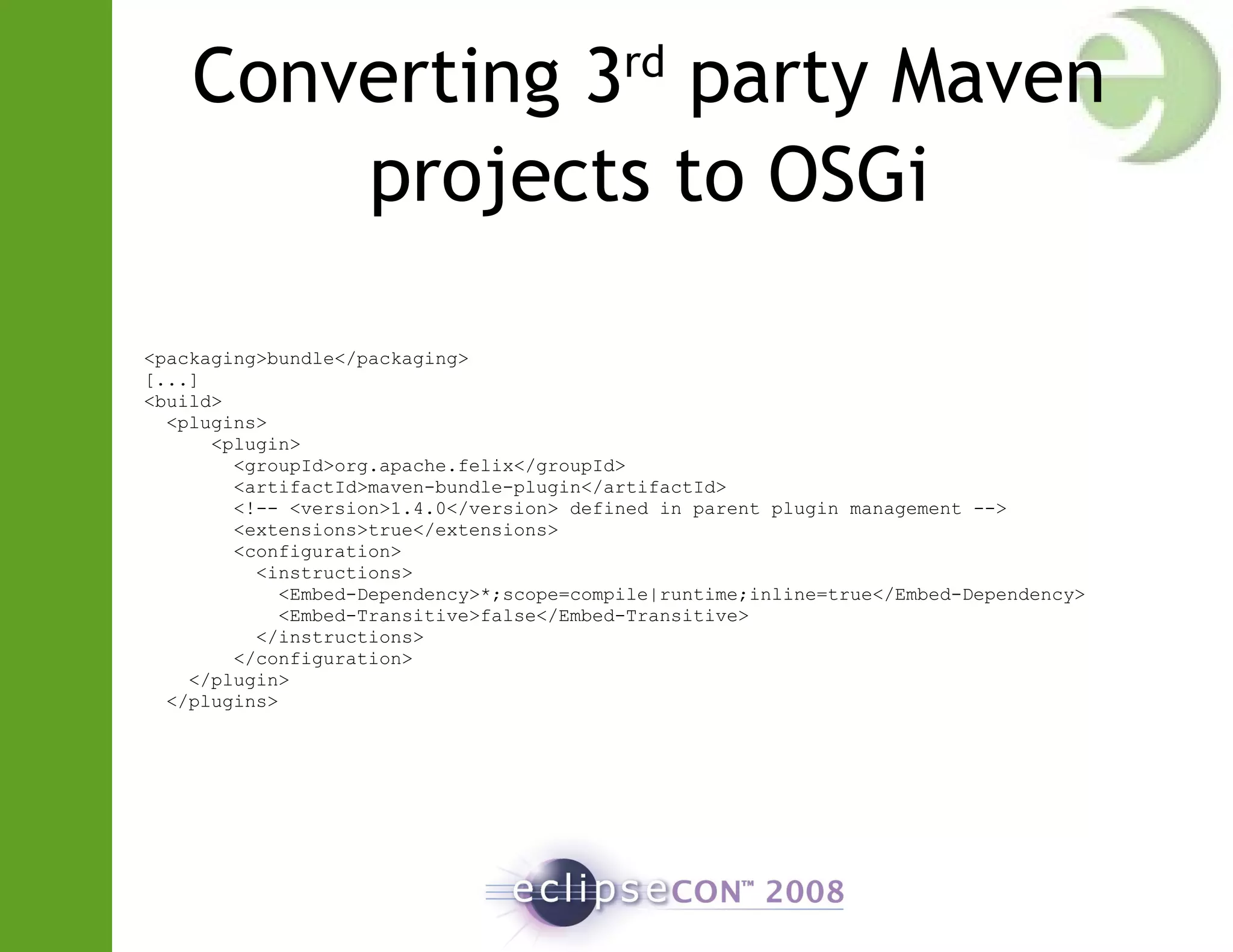 Converting 3rd
party Maven
projects to OSGi
<packaging>bundle</packaging>
[...]
<build>
<plugins>
<plugin>
<groupId>org.apache.felix</groupId>
<artifactId>maven-bundle-plugin</artifactId>
<!-- <version>1.4.0</version> defined in parent plugin management -->
<extensions>true</extensions>
<configuration>
<instructions>
<Embed-Dependency>*;scope=compile|runtime;inline=true</Embed-Dependency>
<Embed-Transitive>false</Embed-Transitive>
</instructions>
</configuration>
</plugin>
</plugins>
 