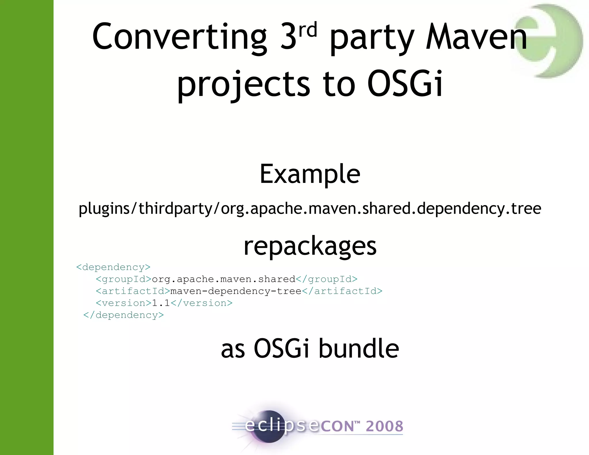 Converting 3rd
party Maven
projects to OSGi
Example
plugins/thirdparty/org.apache.maven.shared.dependency.tree
repackages
<dependency>
<groupId>org.apache.maven.shared</groupId>
<artifactId>maven-dependency-tree</artifactId>
<version>1.1</version>
</dependency>
as OSGi bundle
 
