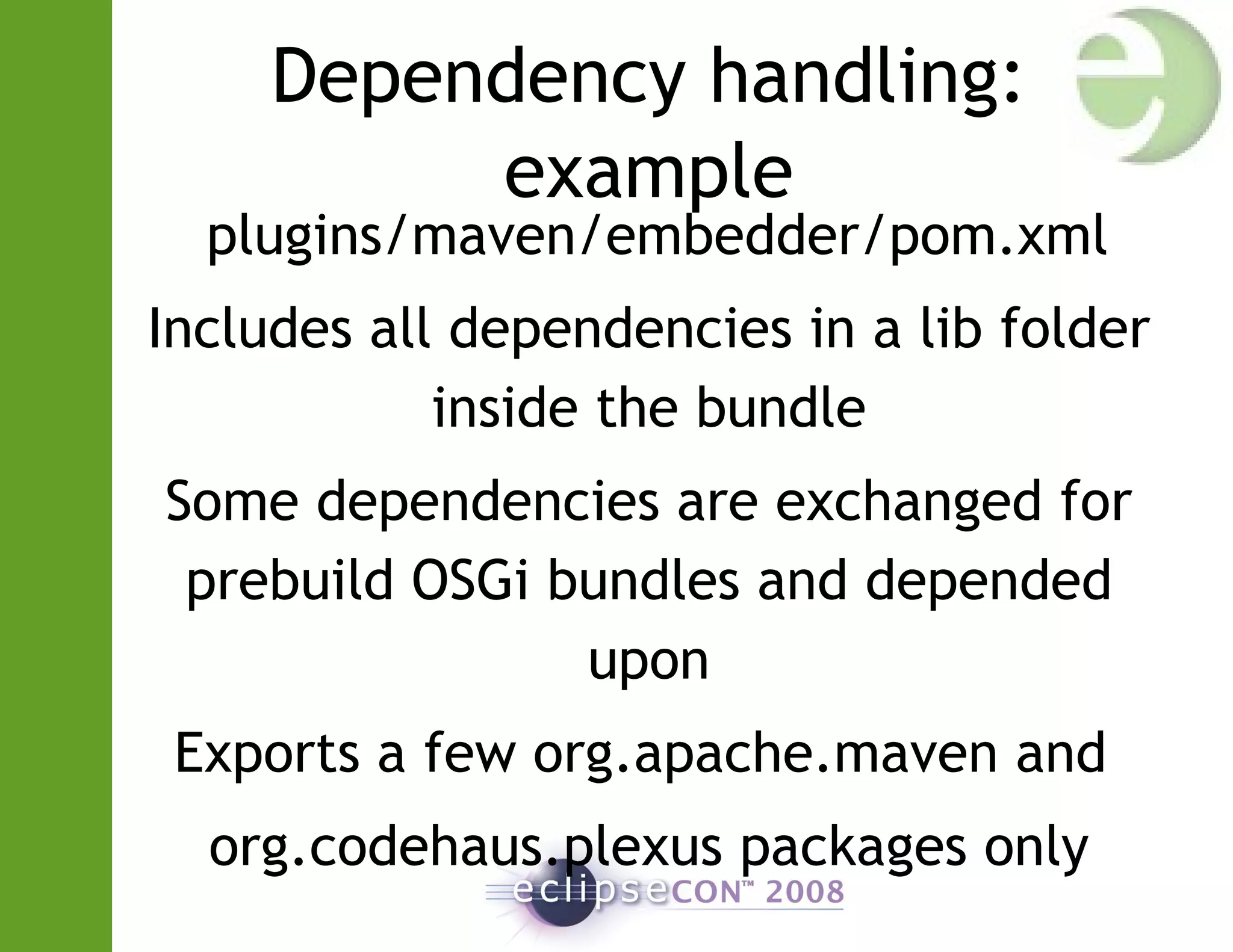 Dependency handling:
example
plugins/maven/embedder/pom.xml
Includes all dependencies in a lib folder
inside the bundle
Some dependencies are exchanged for
prebuild OSGi bundles and depended
upon
Exports a few org.apache.maven and
org.codehaus.plexus packages only
 