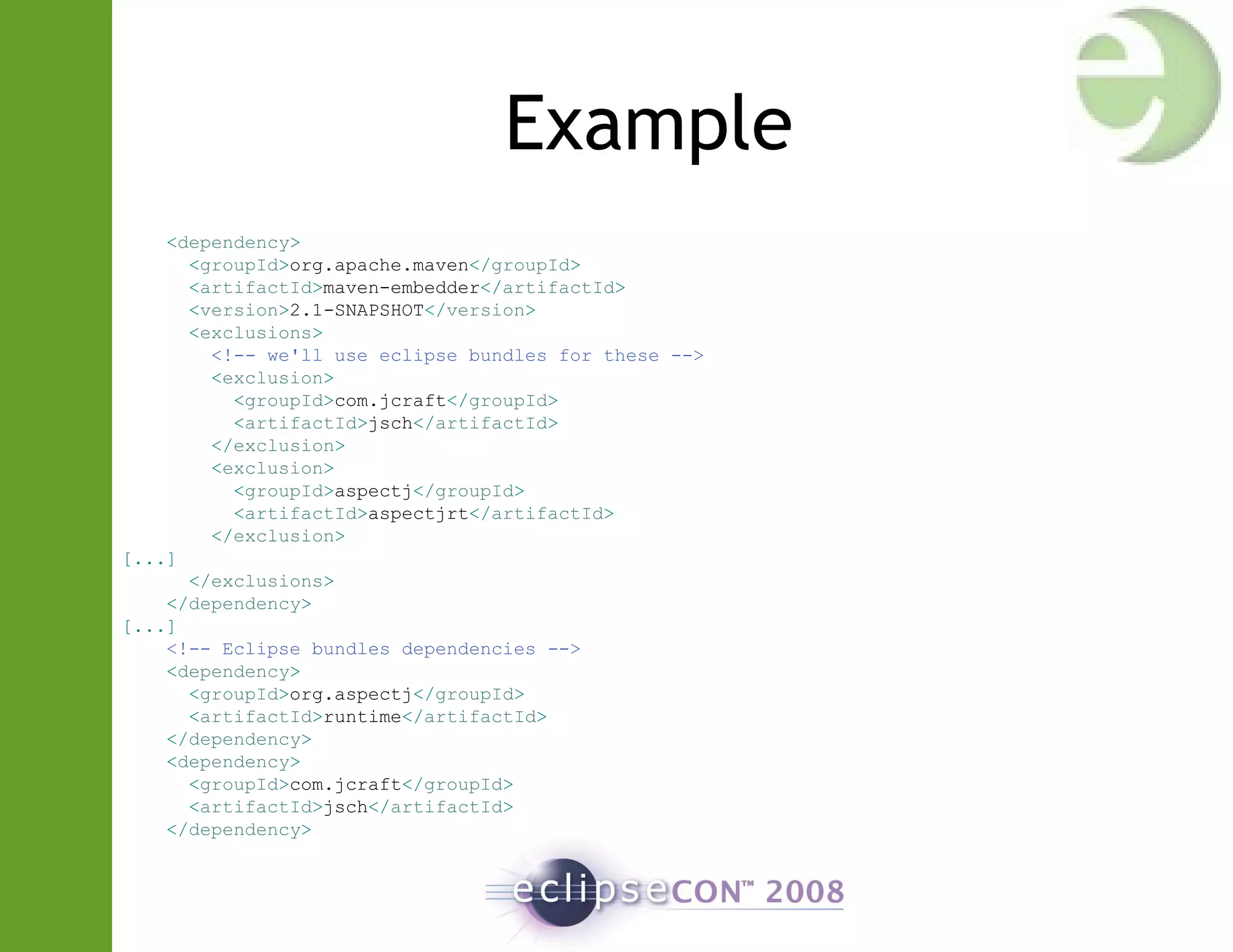 Example
<dependency>
<groupId>org.apache.maven</groupId>
<artifactId>maven-embedder</artifactId>
<version>2.1-SNAPSHOT</version>
<exclusions>
<!-- we'll use eclipse bundles for these -->
<exclusion>
<groupId>com.jcraft</groupId>
<artifactId>jsch</artifactId>
</exclusion>
<exclusion>
<groupId>aspectj</groupId>
<artifactId>aspectjrt</artifactId>
</exclusion>
[...]
</exclusions>
</dependency>
[...]
<!-- Eclipse bundles dependencies -->
<dependency>
<groupId>org.aspectj</groupId>
<artifactId>runtime</artifactId>
</dependency>
<dependency>
<groupId>com.jcraft</groupId>
<artifactId>jsch</artifactId>
</dependency>
 