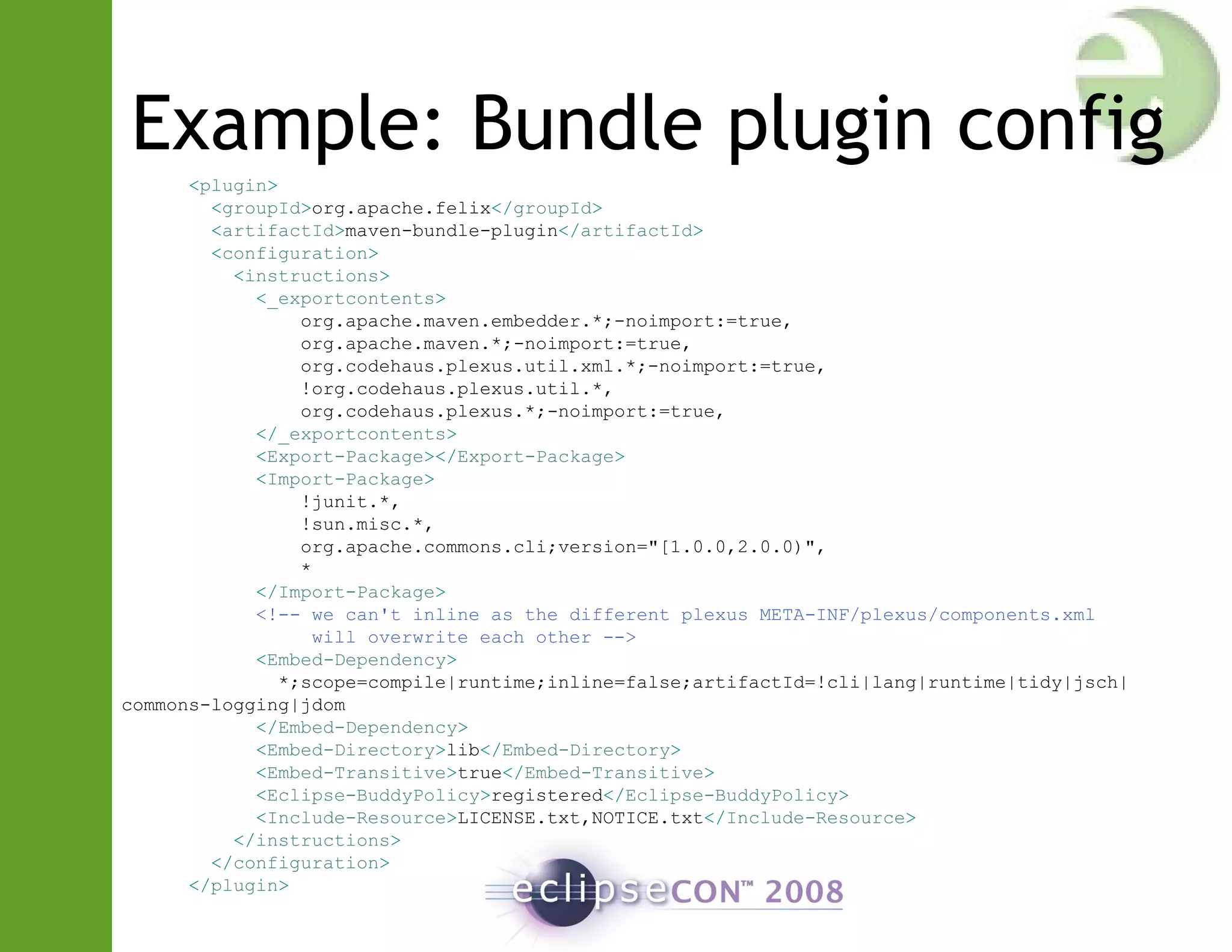 Example: Bundle plugin config
<plugin>
<groupId>org.apache.felix</groupId>
<artifactId>maven-bundle-plugin</artifactId>
<configuration>
<instructions>
<_exportcontents>
org.apache.maven.embedder.*;-noimport:=true,
org.apache.maven.*;-noimport:=true,
org.codehaus.plexus.util.xml.*;-noimport:=true,
!org.codehaus.plexus.util.*,
org.codehaus.plexus.*;-noimport:=true,
</_exportcontents>
<Export-Package></Export-Package>
<Import-Package>
!junit.*,
!sun.misc.*,
org.apache.commons.cli;version="[1.0.0,2.0.0)",
*
</Import-Package>
<!-- we can't inline as the different plexus META-INF/plexus/components.xml
will overwrite each other -->
<Embed-Dependency>
*;scope=compile|runtime;inline=false;artifactId=!cli|lang|runtime|tidy|jsch|
commons-logging|jdom
</Embed-Dependency>
<Embed-Directory>lib</Embed-Directory>
<Embed-Transitive>true</Embed-Transitive>
<Eclipse-BuddyPolicy>registered</Eclipse-BuddyPolicy>
<Include-Resource>LICENSE.txt,NOTICE.txt</Include-Resource>
</instructions>
</configuration>
</plugin>
 
