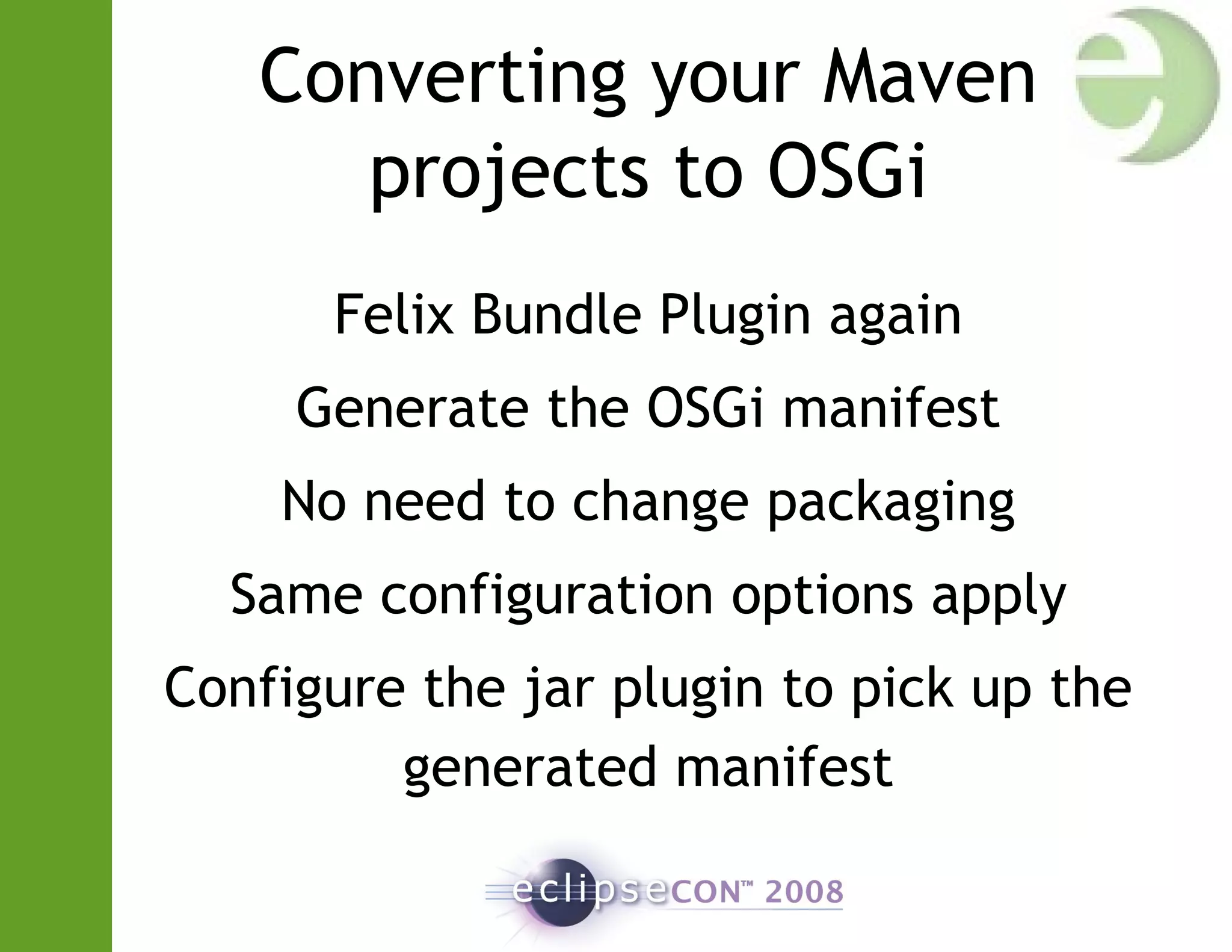 Converting your Maven
projects to OSGi
Felix Bundle Plugin again
Generate the OSGi manifest
No need to change packaging
Same configuration options apply
Configure the jar plugin to pick up the
generated manifest
 
