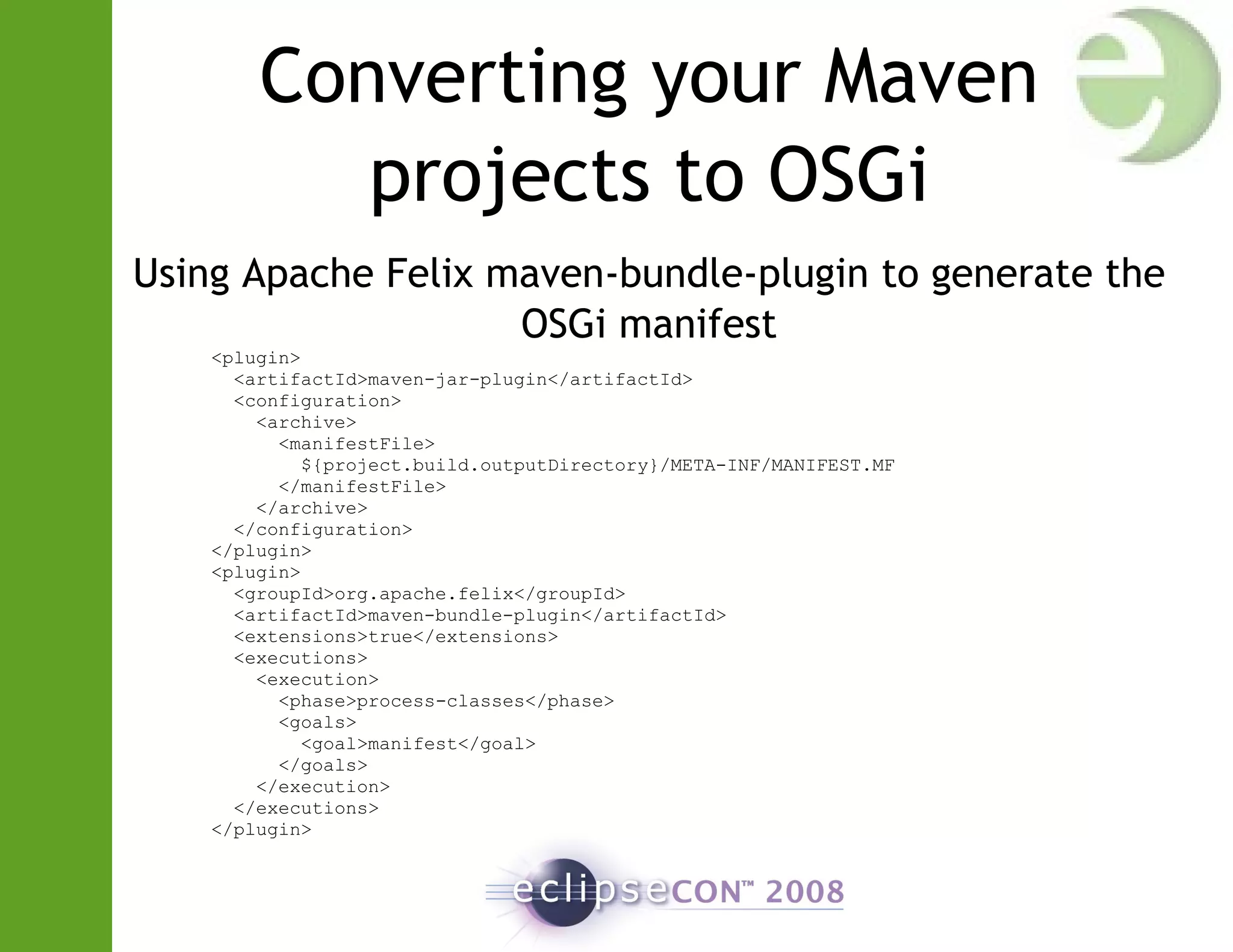 Converting your Maven
projects to OSGi
Using Apache Felix maven-bundle-plugin to generate the
OSGi manifest
<plugin>
<artifactId>maven-jar-plugin</artifactId>
<configuration>
<archive>
<manifestFile>
${project.build.outputDirectory}/META-INF/MANIFEST.MF
</manifestFile>
</archive>
</configuration>
</plugin>
<plugin>
<groupId>org.apache.felix</groupId>
<artifactId>maven-bundle-plugin</artifactId>
<extensions>true</extensions>
<executions>
<execution>
<phase>process-classes</phase>
<goals>
<goal>manifest</goal>
</goals>
</execution>
</executions>
</plugin>
 