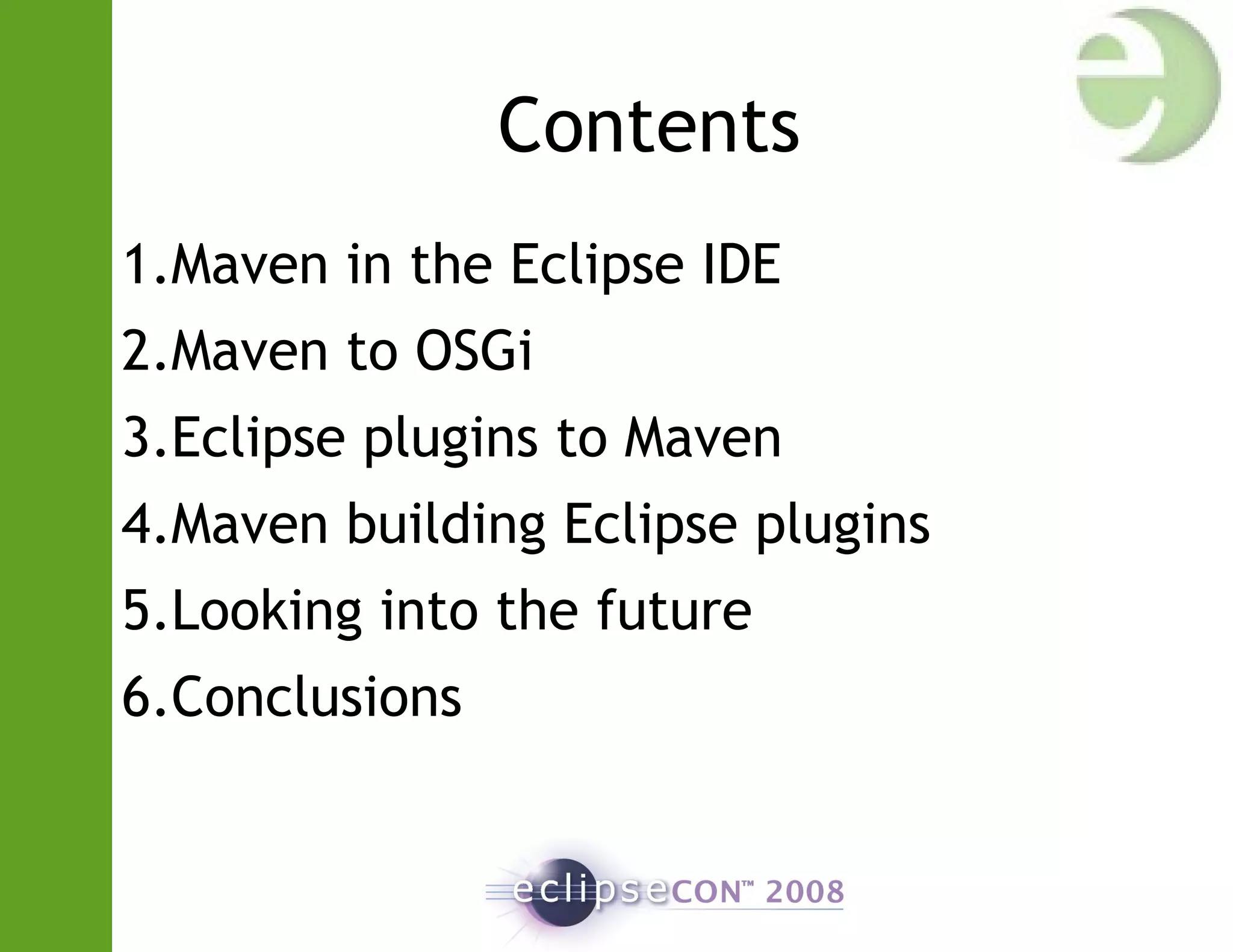 Contents
1.Maven in the Eclipse IDE
2.Maven to OSGi
3.Eclipse plugins to Maven
4.Maven building Eclipse plugins
5.Looking into the future
6.Conclusions
 