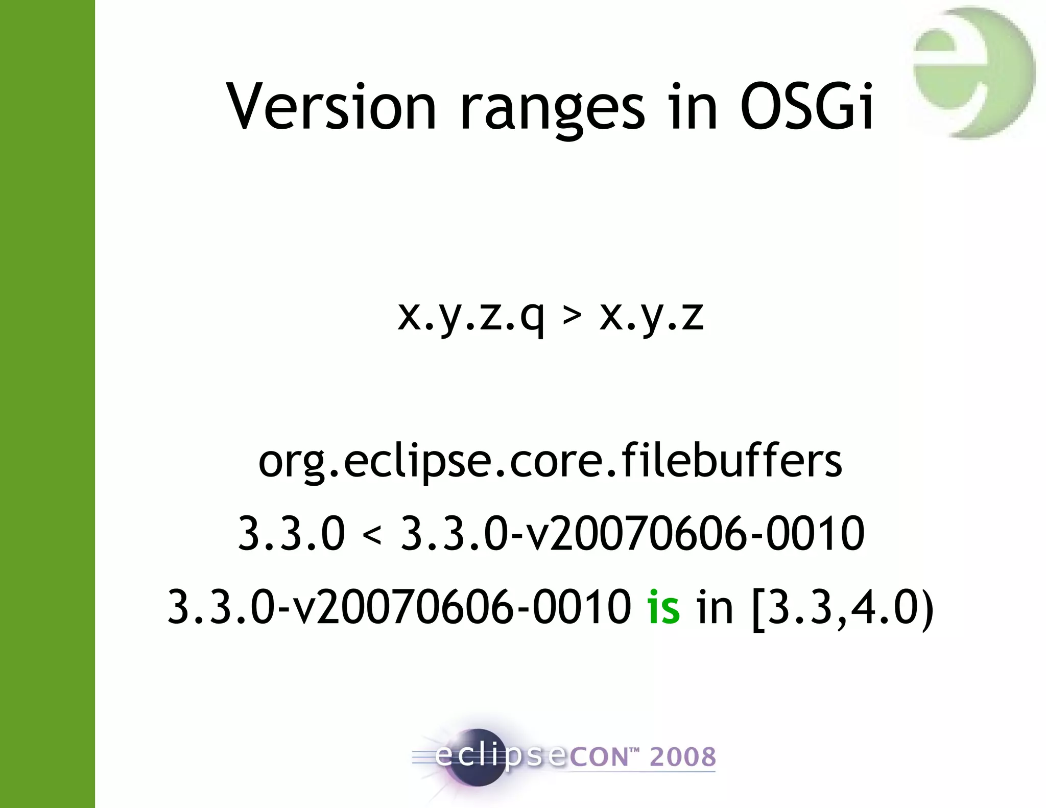 Version ranges in OSGi
x.y.z.q > x.y.z
org.eclipse.core.filebuffers
3.3.0 < 3.3.0-v20070606-0010
3.3.0-v20070606-0010 is in [3.3,4.0)
 