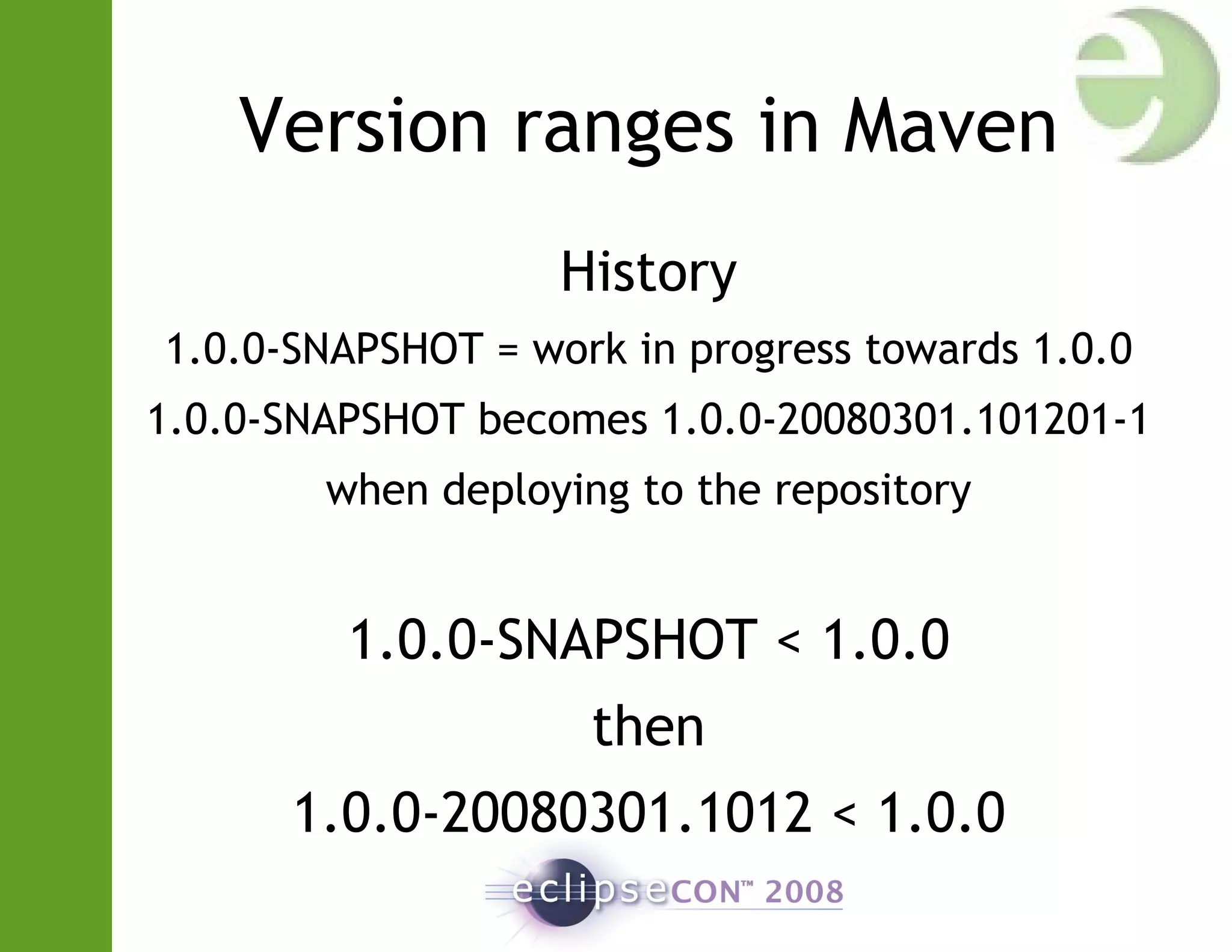 Version ranges in Maven
History
1.0.0-SNAPSHOT = work in progress towards 1.0.0
1.0.0-SNAPSHOT becomes 1.0.0-20080301.101201-1
when deploying to the repository
1.0.0-SNAPSHOT < 1.0.0
then
1.0.0-20080301.1012 < 1.0.0
 
