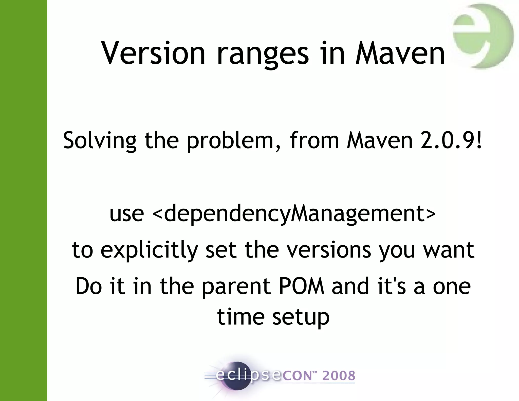 Version ranges in Maven
Solving the problem, from Maven 2.0.9!
use <dependencyManagement>
to explicitly set the versions you want
Do it in the parent POM and it's a one
time setup
 