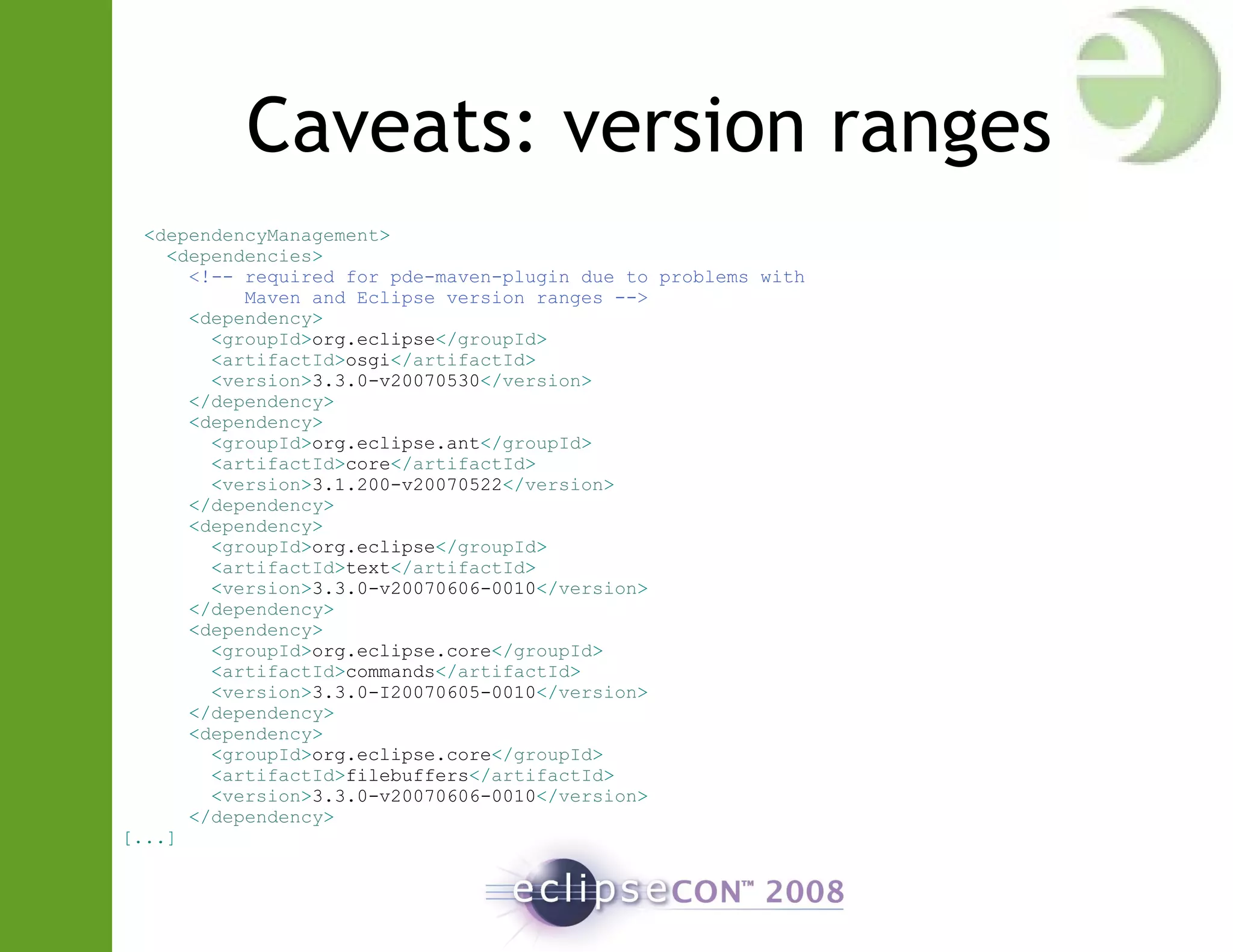 Caveats: version ranges
<dependencyManagement>
<dependencies>
<!-- required for pde-maven-plugin due to problems with
Maven and Eclipse version ranges -->
<dependency>
<groupId>org.eclipse</groupId>
<artifactId>osgi</artifactId>
<version>3.3.0-v20070530</version>
</dependency>
<dependency>
<groupId>org.eclipse.ant</groupId>
<artifactId>core</artifactId>
<version>3.1.200-v20070522</version>
</dependency>
<dependency>
<groupId>org.eclipse</groupId>
<artifactId>text</artifactId>
<version>3.3.0-v20070606-0010</version>
</dependency>
<dependency>
<groupId>org.eclipse.core</groupId>
<artifactId>commands</artifactId>
<version>3.3.0-I20070605-0010</version>
</dependency>
<dependency>
<groupId>org.eclipse.core</groupId>
<artifactId>filebuffers</artifactId>
<version>3.3.0-v20070606-0010</version>
</dependency>
[...]
 