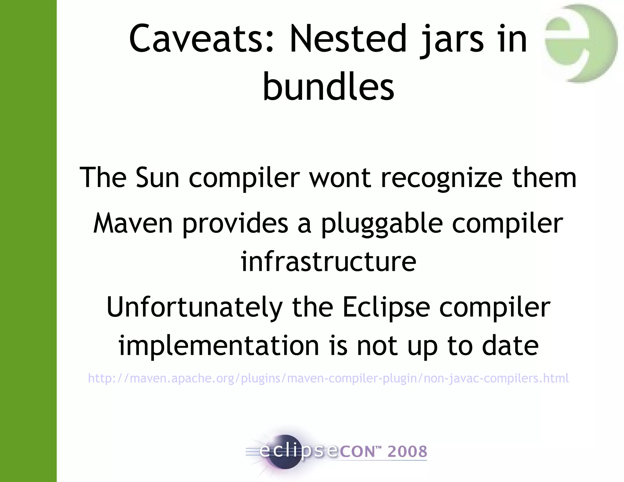 Caveats: Nested jars in
bundles
The Sun compiler wont recognize them
Maven provides a pluggable compiler
infrastructure
Unfortunately the Eclipse compiler
implementation is not up to date
http://maven.apache.org/plugins/maven-compiler-plugin/non-javac-compilers.html
 