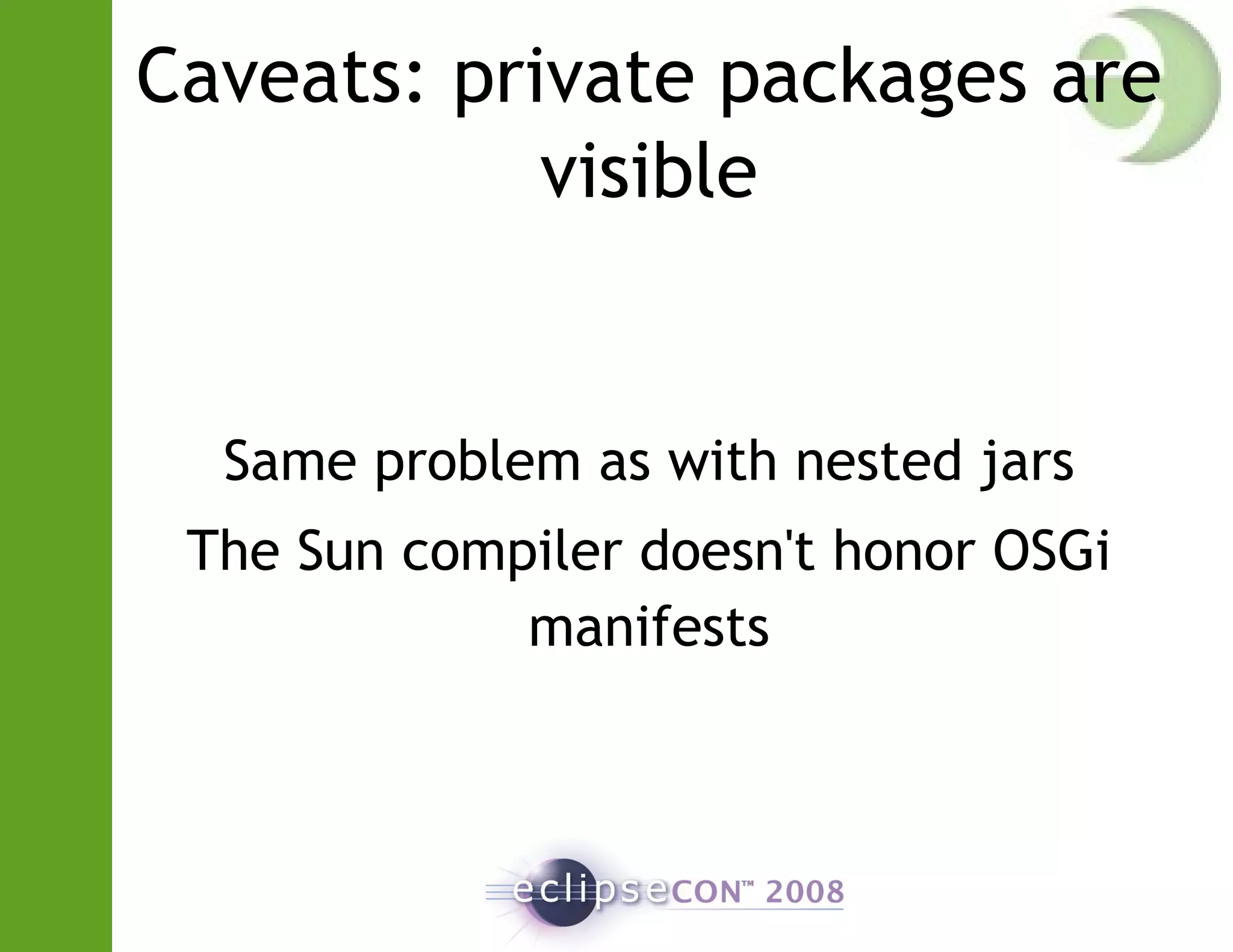 Caveats: private packages are
visible
Same problem as with nested jars
The Sun compiler doesn't honor OSGi
manifests
 