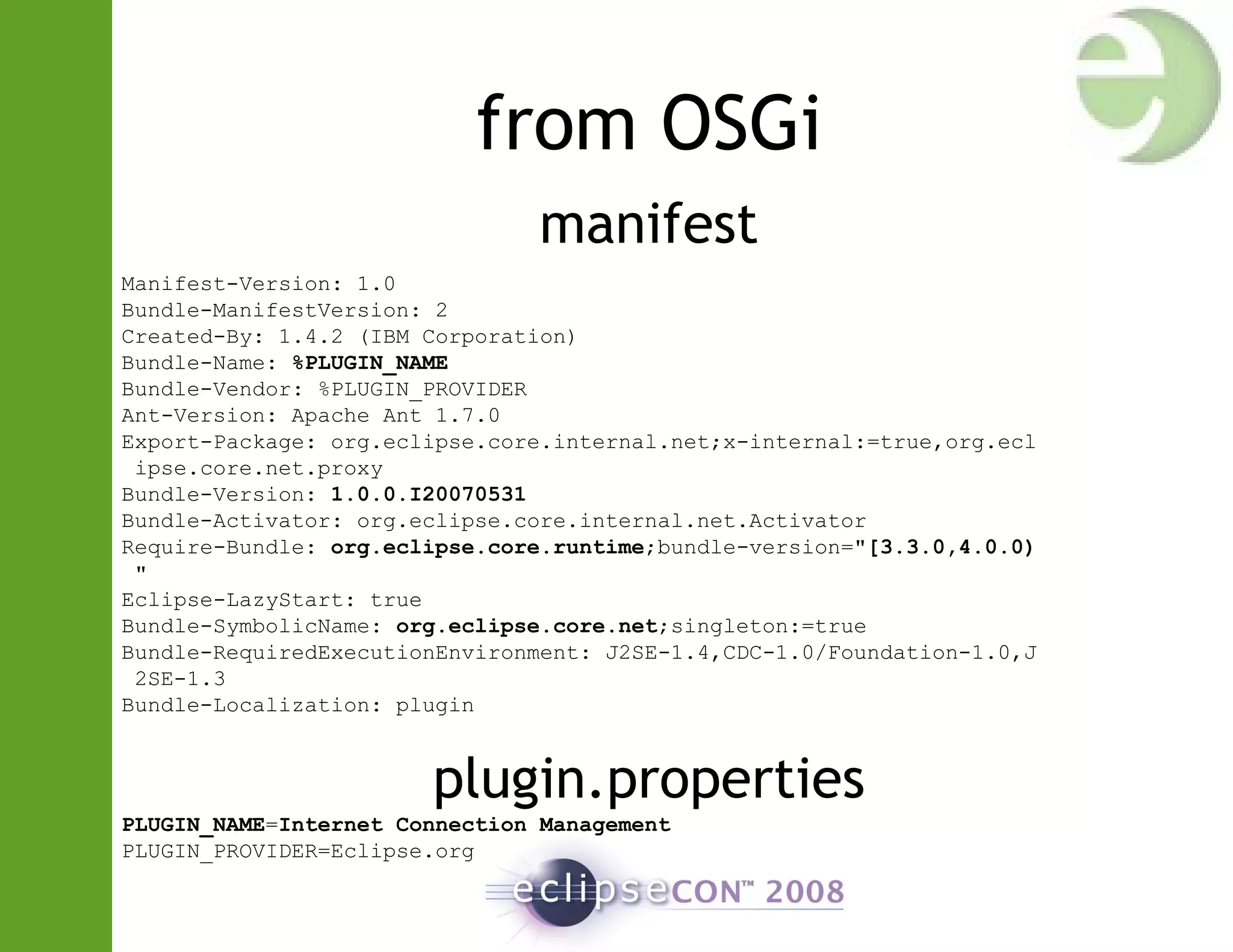 from OSGi
manifest
Manifest-Version: 1.0
Bundle-ManifestVersion: 2
Created-By: 1.4.2 (IBM Corporation)
Bundle-Name: %PLUGIN_NAME
Bundle-Vendor: %PLUGIN_PROVIDER
Ant-Version: Apache Ant 1.7.0
Export-Package: org.eclipse.core.internal.net;x-internal:=true,org.ecl
ipse.core.net.proxy
Bundle-Version: 1.0.0.I20070531
Bundle-Activator: org.eclipse.core.internal.net.Activator
Require-Bundle: org.eclipse.core.runtime;bundle-version="[3.3.0,4.0.0)
"
Eclipse-LazyStart: true
Bundle-SymbolicName: org.eclipse.core.net;singleton:=true
Bundle-RequiredExecutionEnvironment: J2SE-1.4,CDC-1.0/Foundation-1.0,J
2SE-1.3
Bundle-Localization: plugin
plugin.properties
PLUGIN_NAME=Internet Connection Management
PLUGIN_PROVIDER=Eclipse.org
 