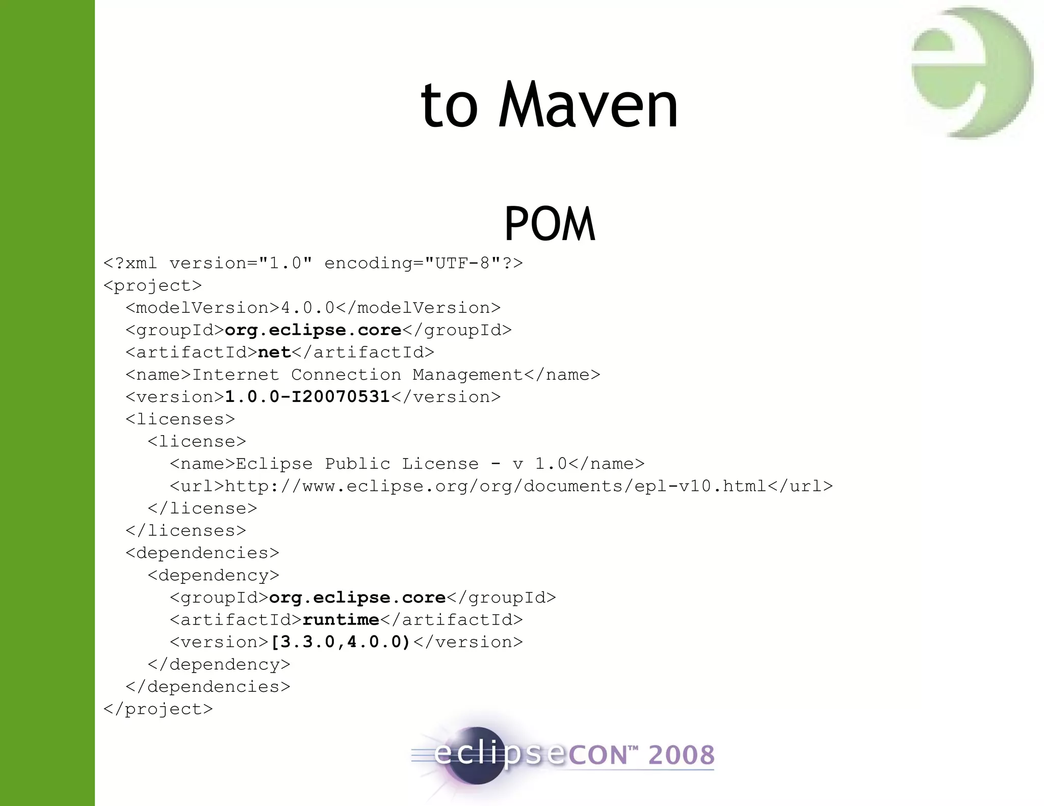 to Maven
POM
<?xml version="1.0" encoding="UTF-8"?>
<project>
<modelVersion>4.0.0</modelVersion>
<groupId>org.eclipse.core</groupId>
<artifactId>net</artifactId>
<name>Internet Connection Management</name>
<version>1.0.0-I20070531</version>
<licenses>
<license>
<name>Eclipse Public License - v 1.0</name>
<url>http://www.eclipse.org/org/documents/epl-v10.html</url>
</license>
</licenses>
<dependencies>
<dependency>
<groupId>org.eclipse.core</groupId>
<artifactId>runtime</artifactId>
<version>[3.3.0,4.0.0)</version>
</dependency>
</dependencies>
</project>
 