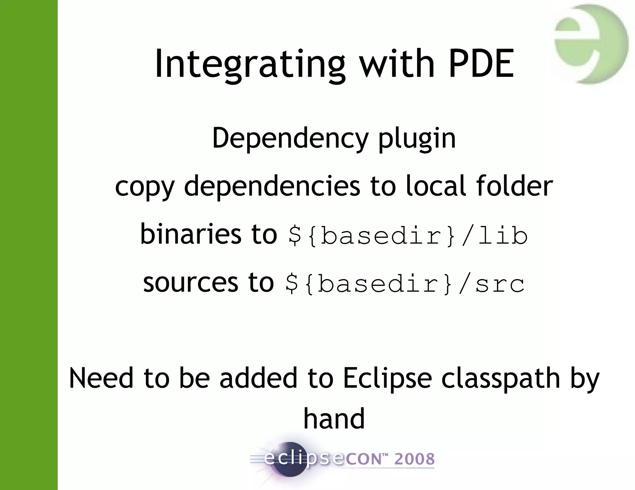 Integrating with PDE
Dependency plugin
copy dependencies to local folder
binaries to ${basedir}/lib
sources to ${basedir}/src
Need to be added to Eclipse classpath by
hand
 