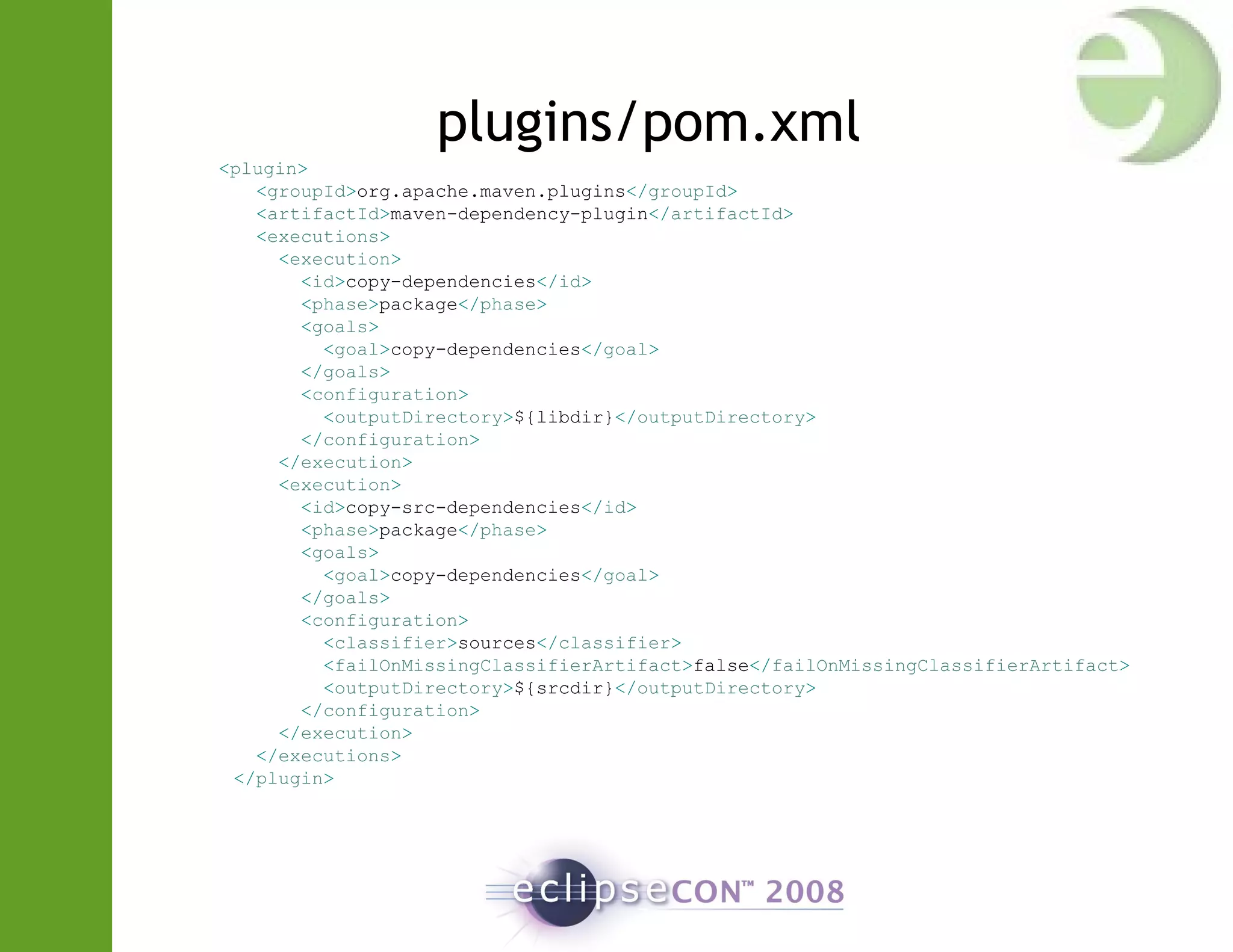 plugins/pom.xml
<plugin>
<groupId>org.apache.maven.plugins</groupId>
<artifactId>maven-dependency-plugin</artifactId>
<executions>
<execution>
<id>copy-dependencies</id>
<phase>package</phase>
<goals>
<goal>copy-dependencies</goal>
</goals>
<configuration>
<outputDirectory>${libdir}</outputDirectory>
</configuration>
</execution>
<execution>
<id>copy-src-dependencies</id>
<phase>package</phase>
<goals>
<goal>copy-dependencies</goal>
</goals>
<configuration>
<classifier>sources</classifier>
<failOnMissingClassifierArtifact>false</failOnMissingClassifierArtifact>
<outputDirectory>${srcdir}</outputDirectory>
</configuration>
</execution>
</executions>
</plugin>
 