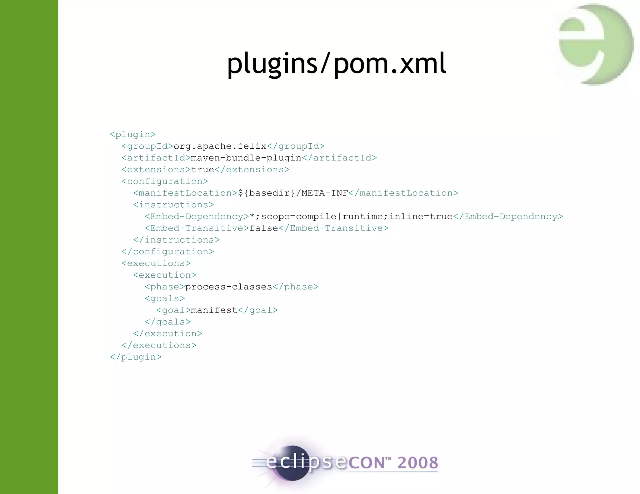 plugins/pom.xml
<plugin>
<groupId>org.apache.felix</groupId>
<artifactId>maven-bundle-plugin</artifactId>
<extensions>true</extensions>
<configuration>
<manifestLocation>${basedir}/META-INF</manifestLocation>
<instructions>
<Embed-Dependency>*;scope=compile|runtime;inline=true</Embed-Dependency>
<Embed-Transitive>false</Embed-Transitive>
</instructions>
</configuration>
<executions>
<execution>
<phase>process-classes</phase>
<goals>
<goal>manifest</goal>
</goals>
</execution>
</executions>
</plugin>
 