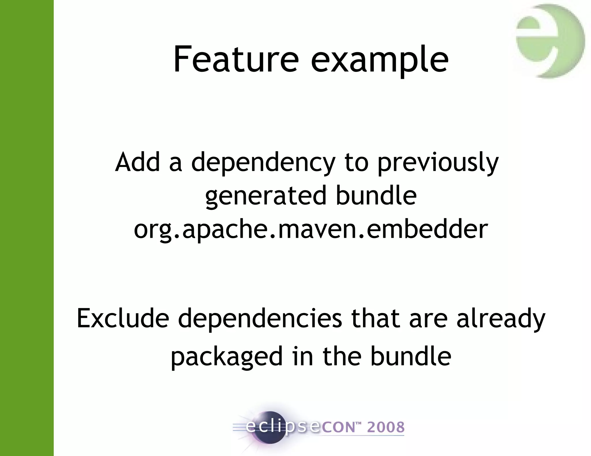 Feature example
Add a dependency to previously
generated bundle
org.apache.maven.embedder
Exclude dependencies that are already
packaged in the bundle
 