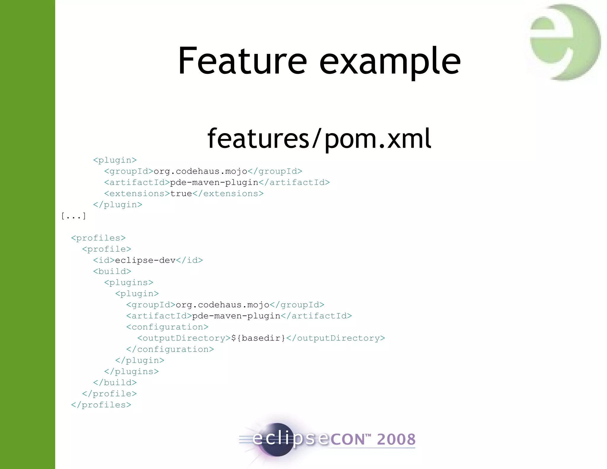 Feature example
features/pom.xml
<plugin>
<groupId>org.codehaus.mojo</groupId>
<artifactId>pde-maven-plugin</artifactId>
<extensions>true</extensions>
</plugin>
[...]
<profiles>
<profile>
<id>eclipse-dev</id>
<build>
<plugins>
<plugin>
<groupId>org.codehaus.mojo</groupId>
<artifactId>pde-maven-plugin</artifactId>
<configuration>
<outputDirectory>${basedir}</outputDirectory>
</configuration>
</plugin>
</plugins>
</build>
</profile>
</profiles>
 