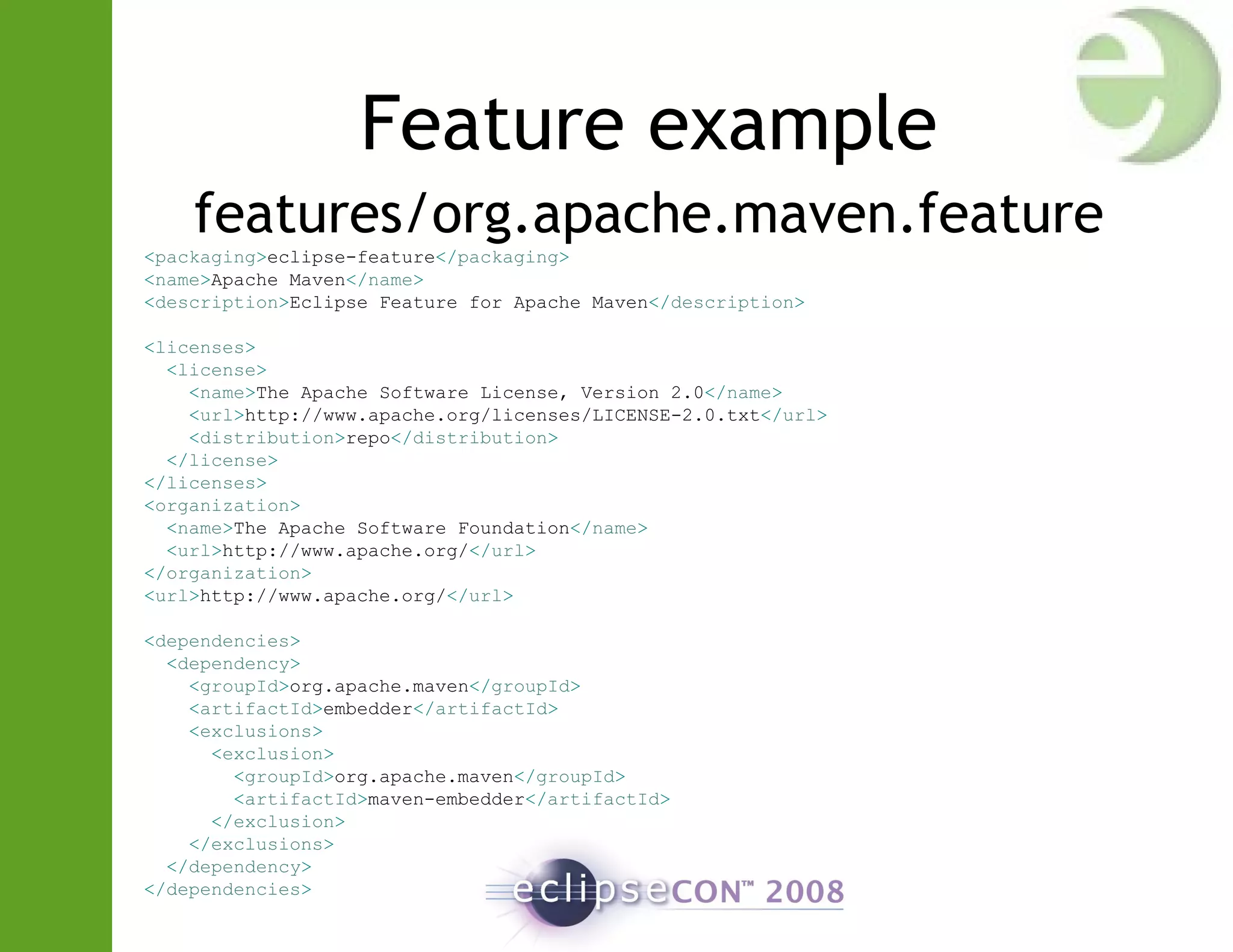 Feature example
features/org.apache.maven.feature
<packaging>eclipse-feature</packaging>
<name>Apache Maven</name>
<description>Eclipse Feature for Apache Maven</description>
<licenses>
<license>
<name>The Apache Software License, Version 2.0</name>
<url>http://www.apache.org/licenses/LICENSE-2.0.txt</url>
<distribution>repo</distribution>
</license>
</licenses>
<organization>
<name>The Apache Software Foundation</name>
<url>http://www.apache.org/</url>
</organization>
<url>http://www.apache.org/</url>
<dependencies>
<dependency>
<groupId>org.apache.maven</groupId>
<artifactId>embedder</artifactId>
<exclusions>
<exclusion>
<groupId>org.apache.maven</groupId>
<artifactId>maven-embedder</artifactId>
</exclusion>
</exclusions>
</dependency>
</dependencies>
 