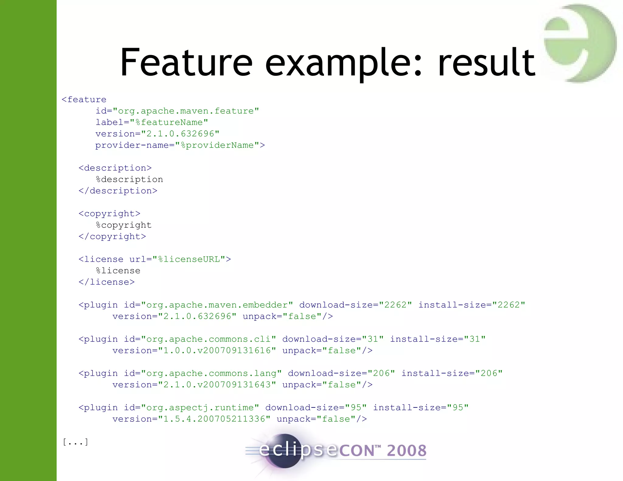 Feature example: result
<feature
id="org.apache.maven.feature"
label="%featureName"
version="2.1.0.632696"
provider-name="%providerName">
<description>
%description
</description>
<copyright>
%copyright
</copyright>
<license url="%licenseURL">
%license
</license>
<plugin id="org.apache.maven.embedder" download-size="2262" install-size="2262"
version="2.1.0.632696" unpack="false"/>
<plugin id="org.apache.commons.cli" download-size="31" install-size="31"
version="1.0.0.v200709131616" unpack="false"/>
<plugin id="org.apache.commons.lang" download-size="206" install-size="206"
version="2.1.0.v200709131643" unpack="false"/>
<plugin id="org.aspectj.runtime" download-size="95" install-size="95"
version="1.5.4.200705211336" unpack="false"/>
[...]
 