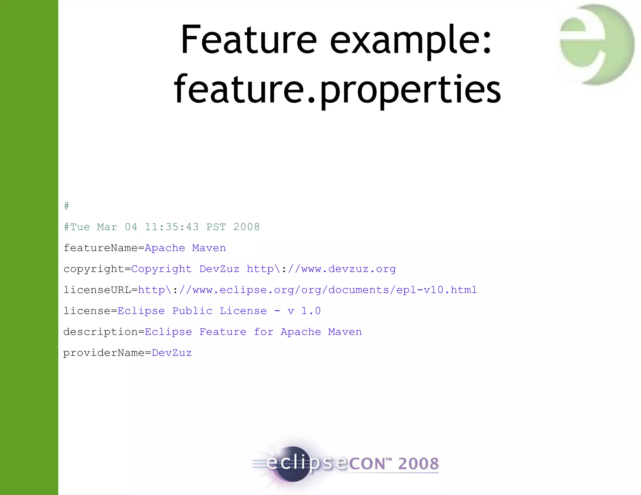 Feature example:
feature.properties
#
#Tue Mar 04 11:35:43 PST 2008
featureName=Apache Maven
copyright=Copyright DevZuz http://www.devzuz.org
licenseURL=http://www.eclipse.org/org/documents/epl-v10.html
license=Eclipse Public License - v 1.0
description=Eclipse Feature for Apache Maven
providerName=DevZuz
 