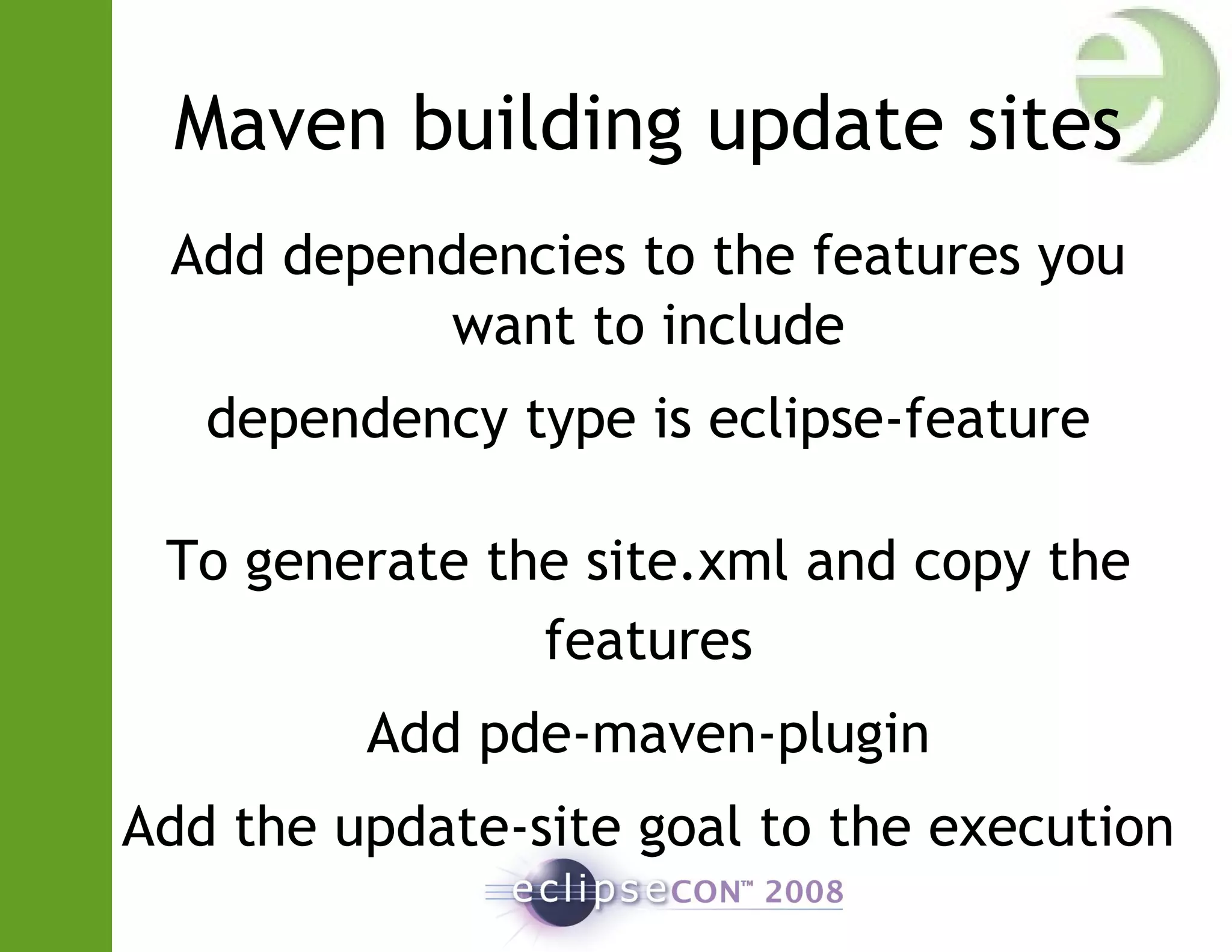 Maven building update sites
Add dependencies to the features you
want to include
dependency type is eclipse-feature
To generate the site.xml and copy the
features
Add pde-maven-plugin
Add the update-site goal to the execution
 