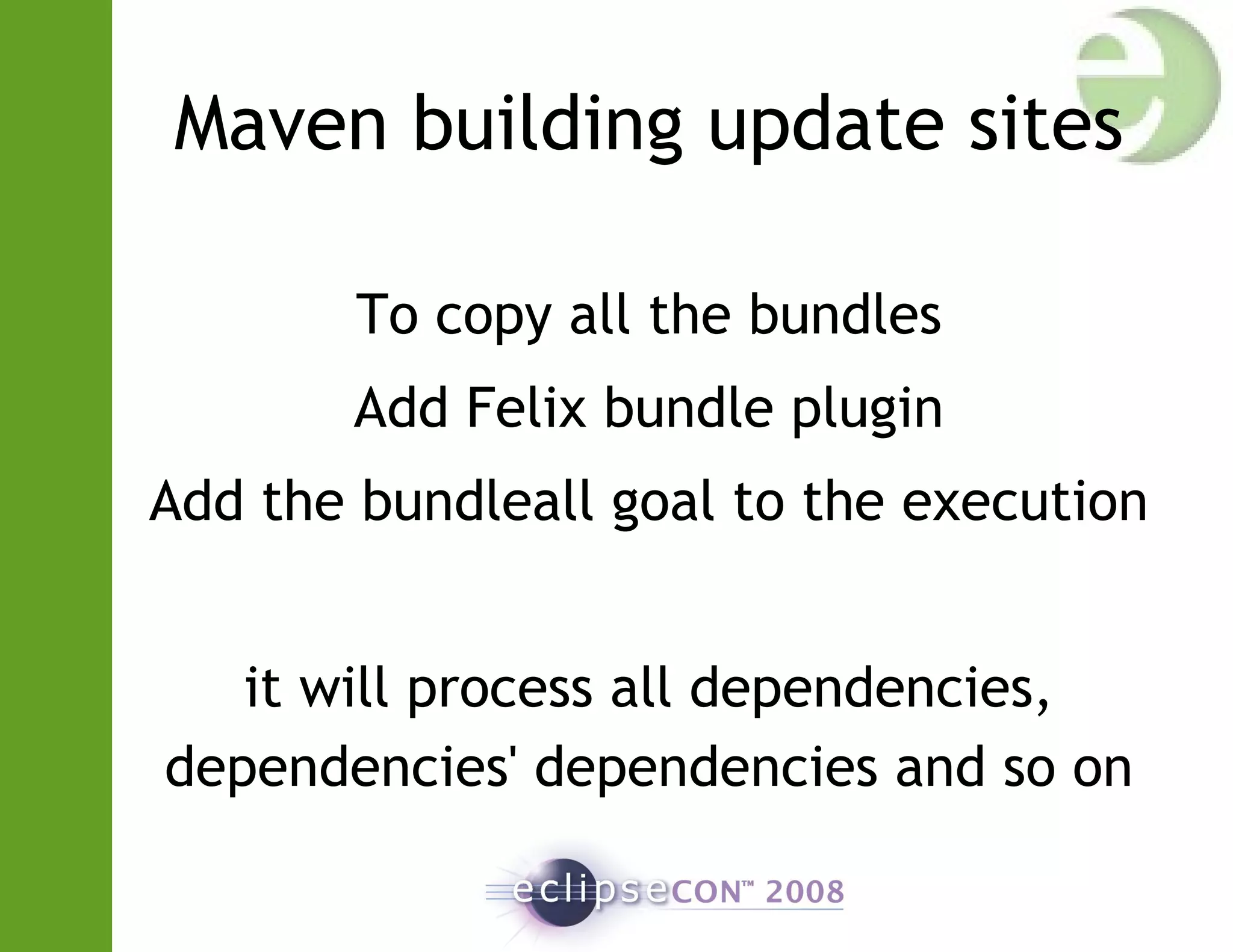 Maven building update sites
To copy all the bundles
Add Felix bundle plugin
Add the bundleall goal to the execution
it will process all dependencies,
dependencies' dependencies and so on
 