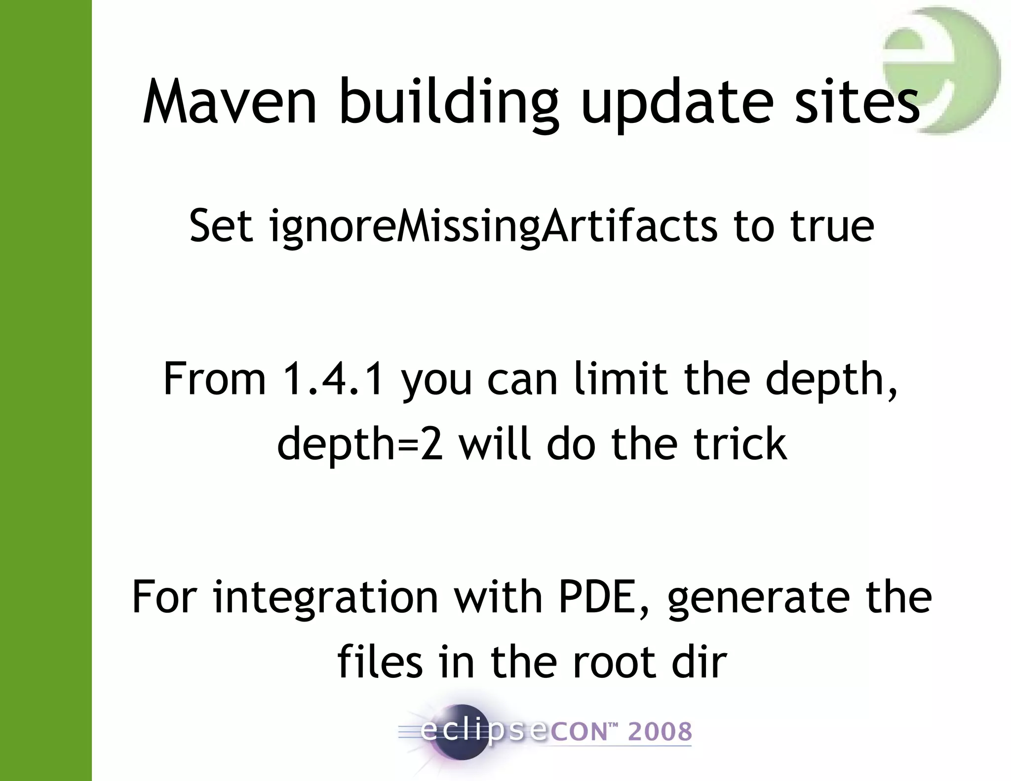 Maven building update sites
Set ignoreMissingArtifacts to true
From 1.4.1 you can limit the depth,
depth=2 will do the trick
For integration with PDE, generate the
files in the root dir
 