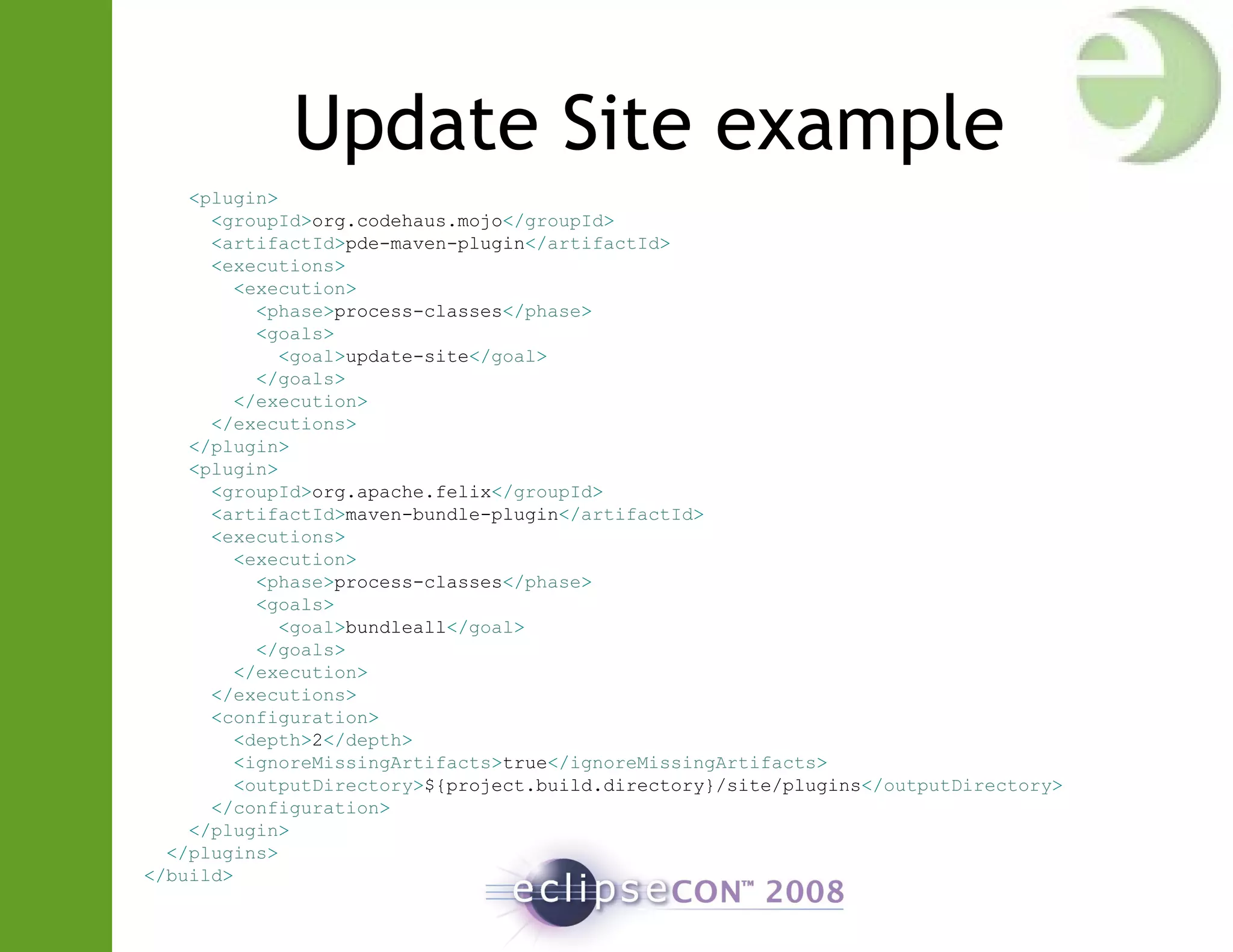Update Site example
<plugin>
<groupId>org.codehaus.mojo</groupId>
<artifactId>pde-maven-plugin</artifactId>
<executions>
<execution>
<phase>process-classes</phase>
<goals>
<goal>update-site</goal>
</goals>
</execution>
</executions>
</plugin>
<plugin>
<groupId>org.apache.felix</groupId>
<artifactId>maven-bundle-plugin</artifactId>
<executions>
<execution>
<phase>process-classes</phase>
<goals>
<goal>bundleall</goal>
</goals>
</execution>
</executions>
<configuration>
<depth>2</depth>
<ignoreMissingArtifacts>true</ignoreMissingArtifacts>
<outputDirectory>${project.build.directory}/site/plugins</outputDirectory>
</configuration>
</plugin>
</plugins>
</build>
 