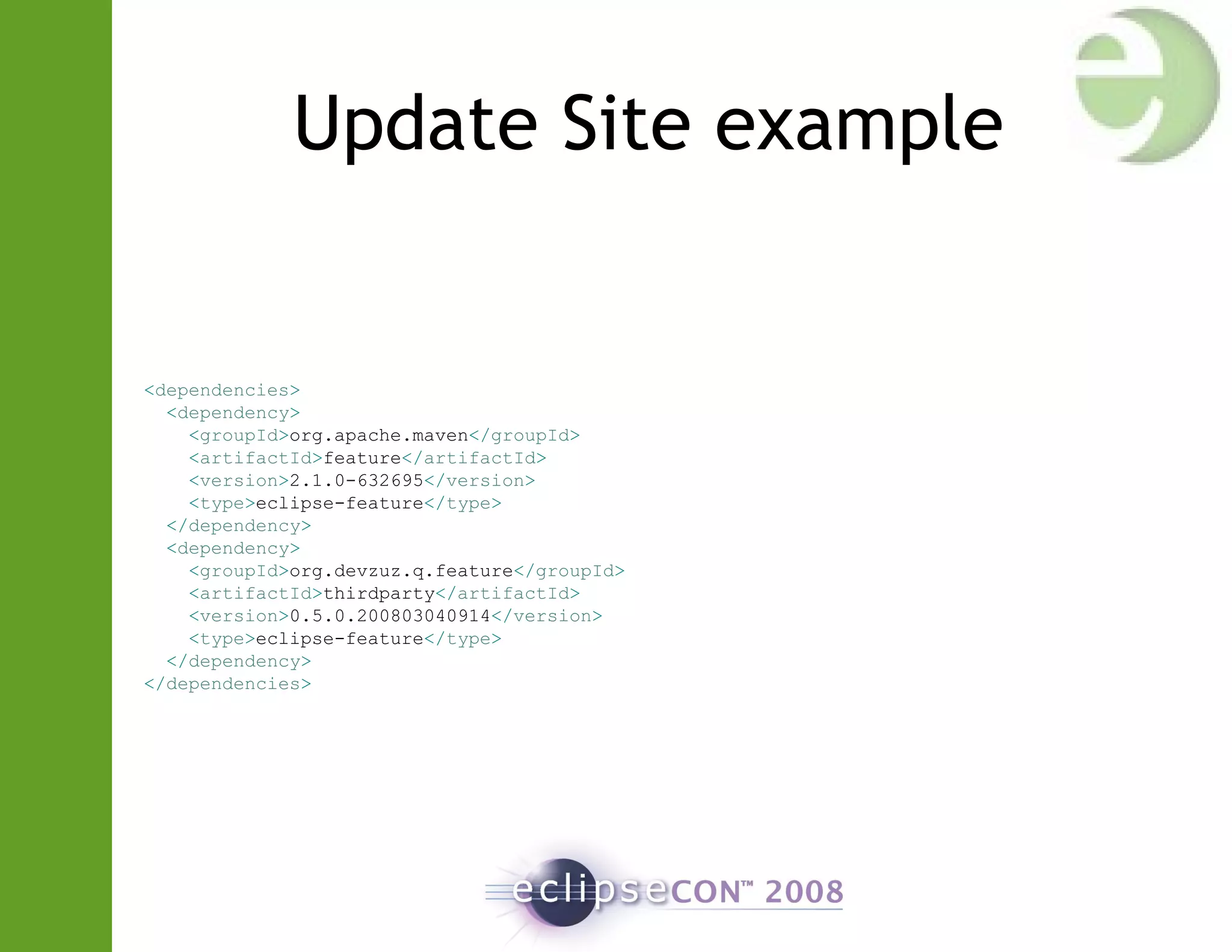 Update Site example
<dependencies>
<dependency>
<groupId>org.apache.maven</groupId>
<artifactId>feature</artifactId>
<version>2.1.0-632695</version>
<type>eclipse-feature</type>
</dependency>
<dependency>
<groupId>org.devzuz.q.feature</groupId>
<artifactId>thirdparty</artifactId>
<version>0.5.0.200803040914</version>
<type>eclipse-feature</type>
</dependency>
</dependencies>
 