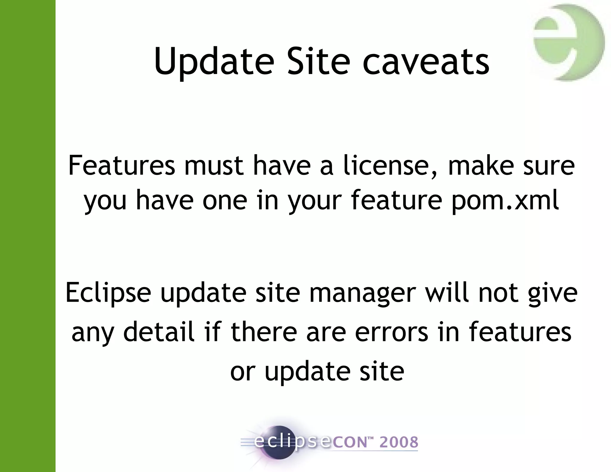 Update Site caveats
Features must have a license, make sure
you have one in your feature pom.xml
Eclipse update site manager will not give
any detail if there are errors in features
or update site
 