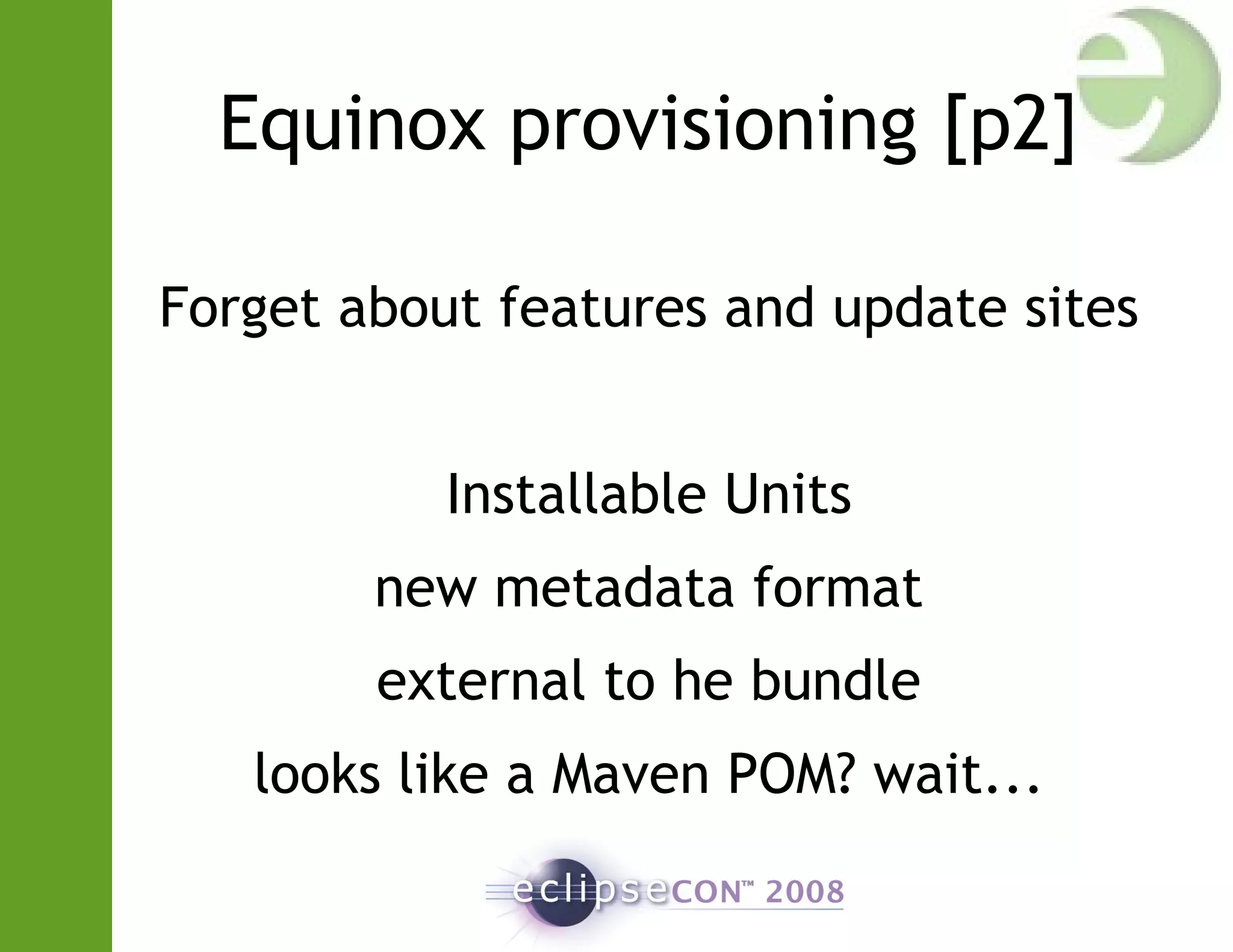 Equinox provisioning [p2]
Forget about features and update sites
Installable Units
new metadata format
external to he bundle
looks like a Maven POM? wait...
 