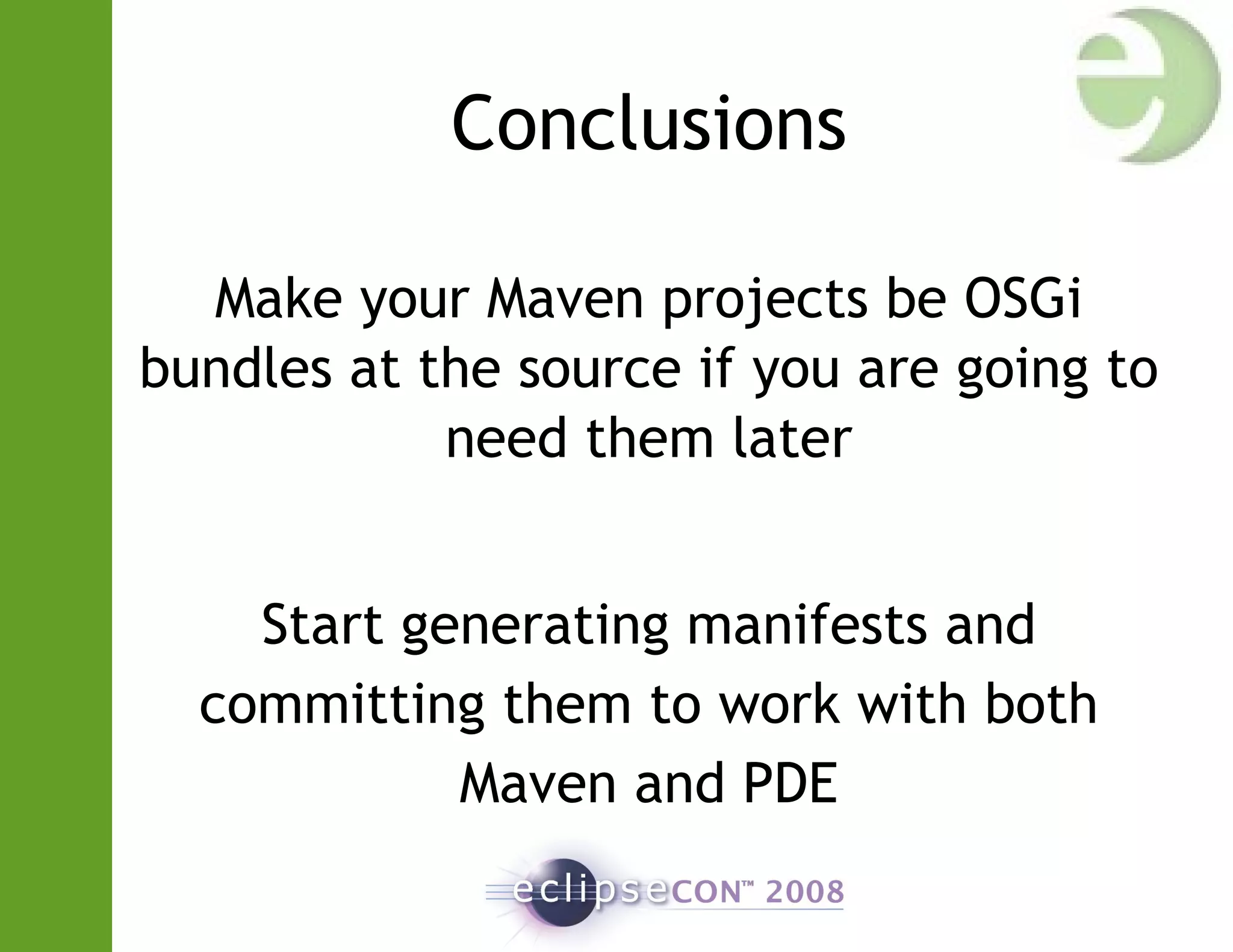 Conclusions
Make your Maven projects be OSGi
bundles at the source if you are going to
need them later
Start generating manifests and
committing them to work with both
Maven and PDE
 