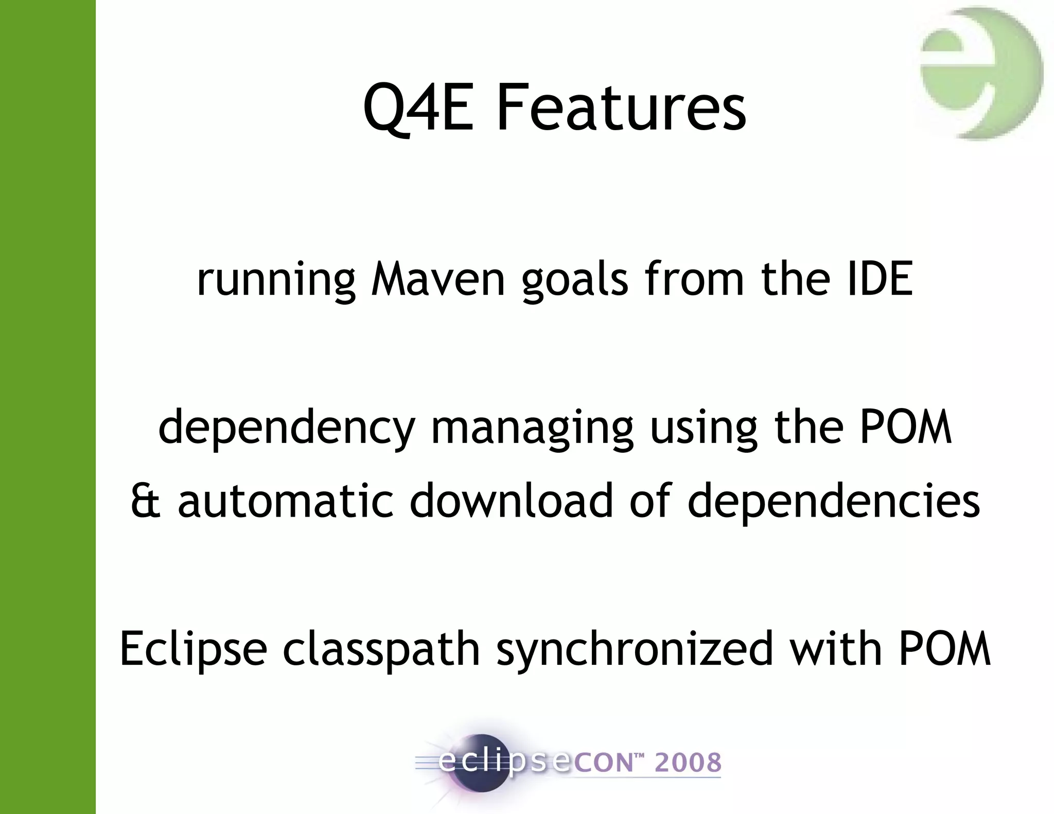 Q4E Features
running Maven goals from the IDE
dependency managing using the POM
& automatic download of dependencies
Eclipse classpath synchronized with POM
 
