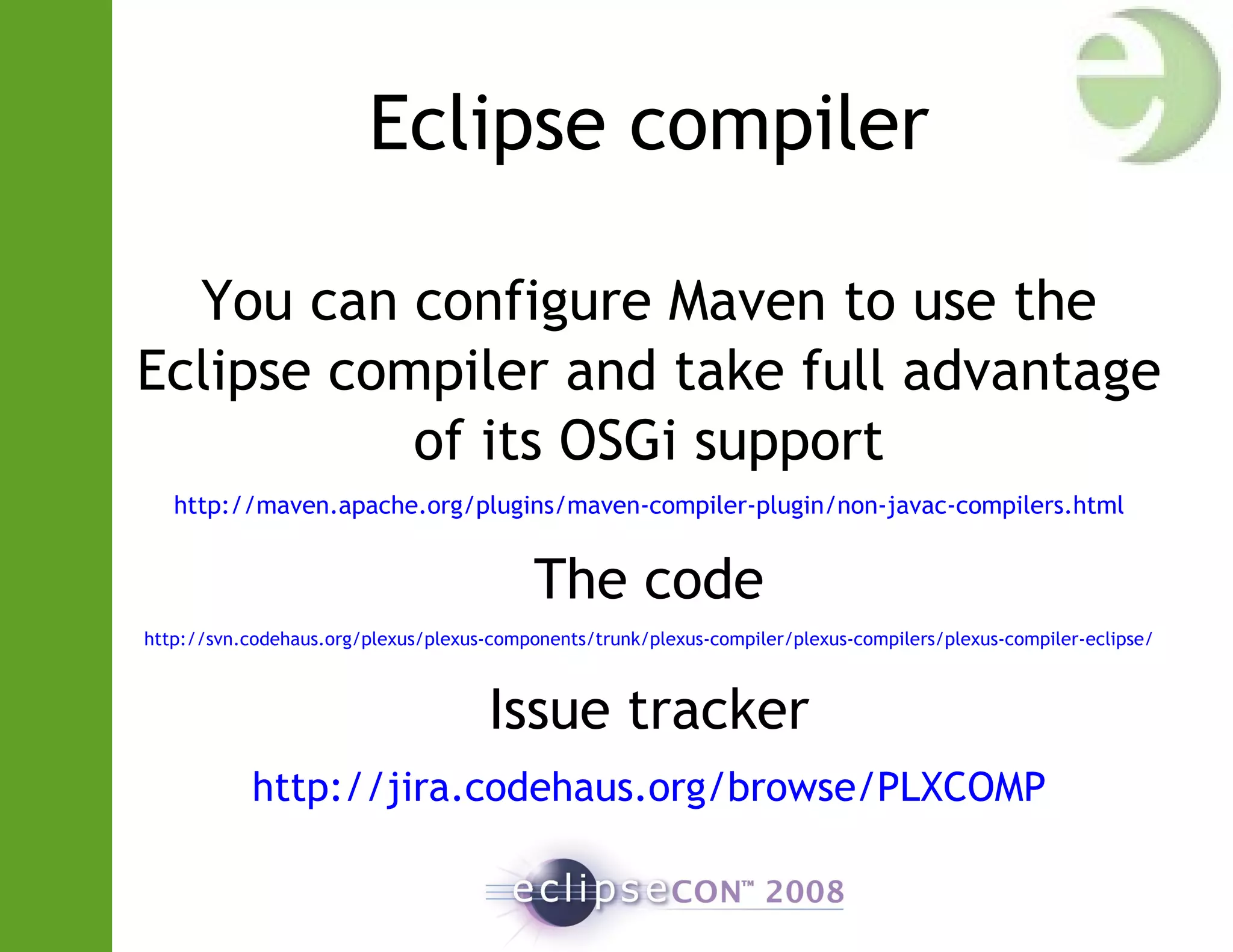 Eclipse compiler
You can configure Maven to use the
Eclipse compiler and take full advantage
of its OSGi support
http://maven.apache.org/plugins/maven-compiler-plugin/non-javac-compilers.html
The code
http://svn.codehaus.org/plexus/plexus-components/trunk/plexus-compiler/plexus-compilers/plexus-compiler-eclipse/
Issue tracker
http://jira.codehaus.org/browse/PLXCOMP
 