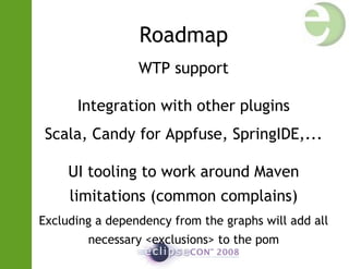 Roadmap
WTP support
Integration with other plugins
Scala, Candy for Appfuse, SpringIDE,...
UI tooling to work around Maven
limitations (common complains)
Excluding a dependency from the graphs will add all
necessary <exclusions> to the pom
 